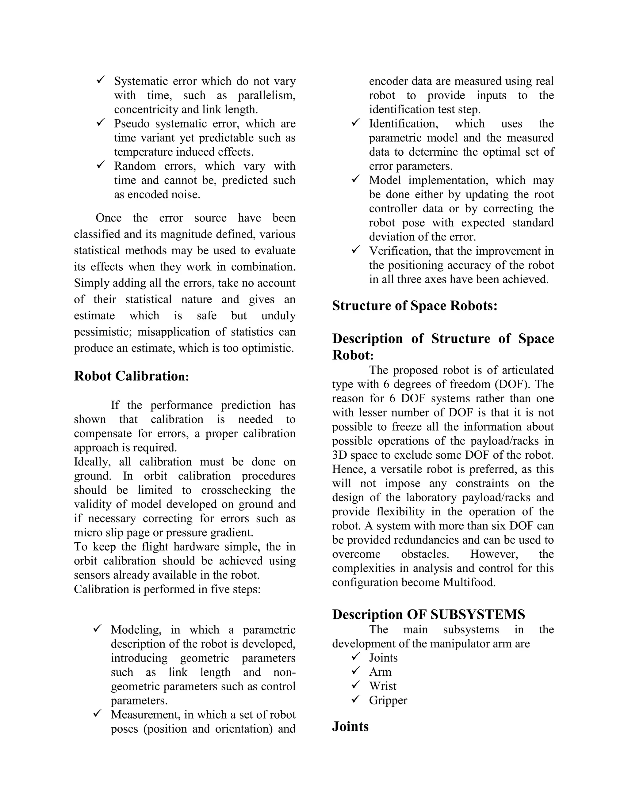  Systematic error which do not vary
with time, such as parallelism,
concentricity and link length.
 Pseudo systematic error, which are
time variant yet predictable such as
temperature induced effects.
 Random errors, which vary with
time and cannot be, predicted such
as encoded noise.
Once the error source have been
classified and its magnitude defined, various
statistical methods may be used to evaluate
its effects when they work in combination.
Simply adding all the errors, take no account
of their statistical nature and gives an
estimate which is safe but unduly
pessimistic; misapplication of statistics can
produce an estimate, which is too optimistic.
Robot Calibration:
If the performance prediction has
shown that calibration is needed to
compensate for errors, a proper calibration
approach is required.
Ideally, all calibration must be done on
ground. In orbit calibration procedures
should be limited to crosschecking the
validity of model developed on ground and
if necessary correcting for errors such as
micro slip page or pressure gradient.
To keep the flight hardware simple, the in
orbit calibration should be achieved using
sensors already available in the robot.
Calibration is performed in five steps:
 Modeling, in which a parametric
description of the robot is developed,
introducing geometric parameters
such as link length and non-
geometric parameters such as control
parameters.
 Measurement, in which a set of robot
poses (position and orientation) and
encoder data are measured using real
robot to provide inputs to the
identification test step.
 Identification, which uses the
parametric model and the measured
data to determine the optimal set of
error parameters.
 Model implementation, which may
be done either by updating the root
controller data or by correcting the
robot pose with expected standard
deviation of the error.
 Verification, that the improvement in
the positioning accuracy of the robot
in all three axes have been achieved.
Structure of Space Robots:
Description of Structure of Space
Robot:
The proposed robot is of articulated
type with 6 degrees of freedom (DOF). The
reason for 6 DOF systems rather than one
with lesser number of DOF is that it is not
possible to freeze all the information about
possible operations of the payload/racks in
3D space to exclude some DOF of the robot.
Hence, a versatile robot is preferred, as this
will not impose any constraints on the
design of the laboratory payload/racks and
provide flexibility in the operation of the
robot. A system with more than six DOF can
be provided redundancies and can be used to
overcome obstacles. However, the
complexities in analysis and control for this
configuration become Multifood.
Description OF SUBSYSTEMS
The main subsystems in the
development of the manipulator arm are
 Joints
 Arm
 Wrist
 Gripper
Joints
 