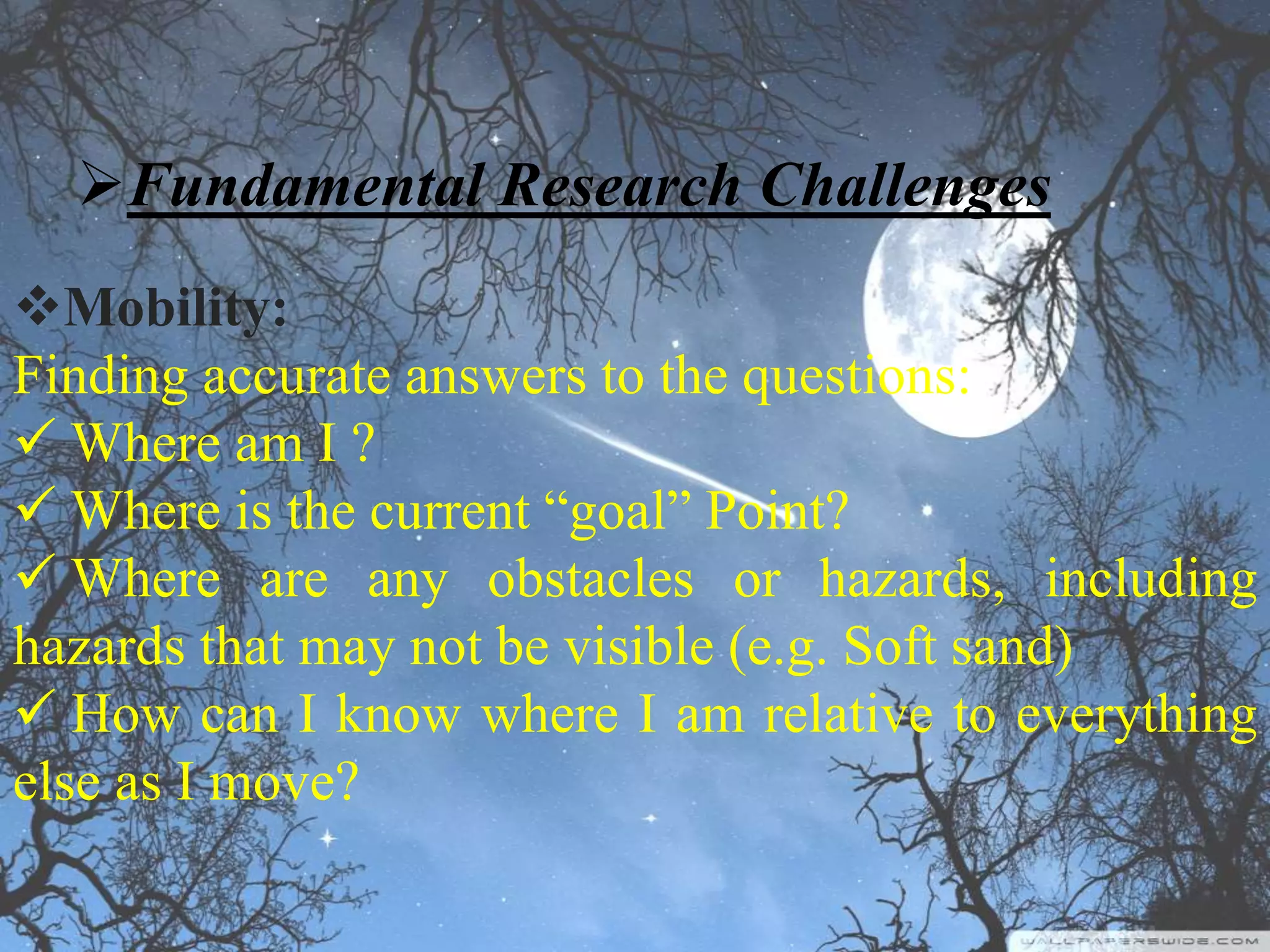 Fundamental Research Challenges
Mobility:
Finding accurate answers to the questions:
 Where am I ?
 Where is the current “goal” Point?
 Where are any obstacles or hazards, including
hazards that may not be visible (e.g. Soft sand)
 How can I know where I am relative to everything
else as I move?
 