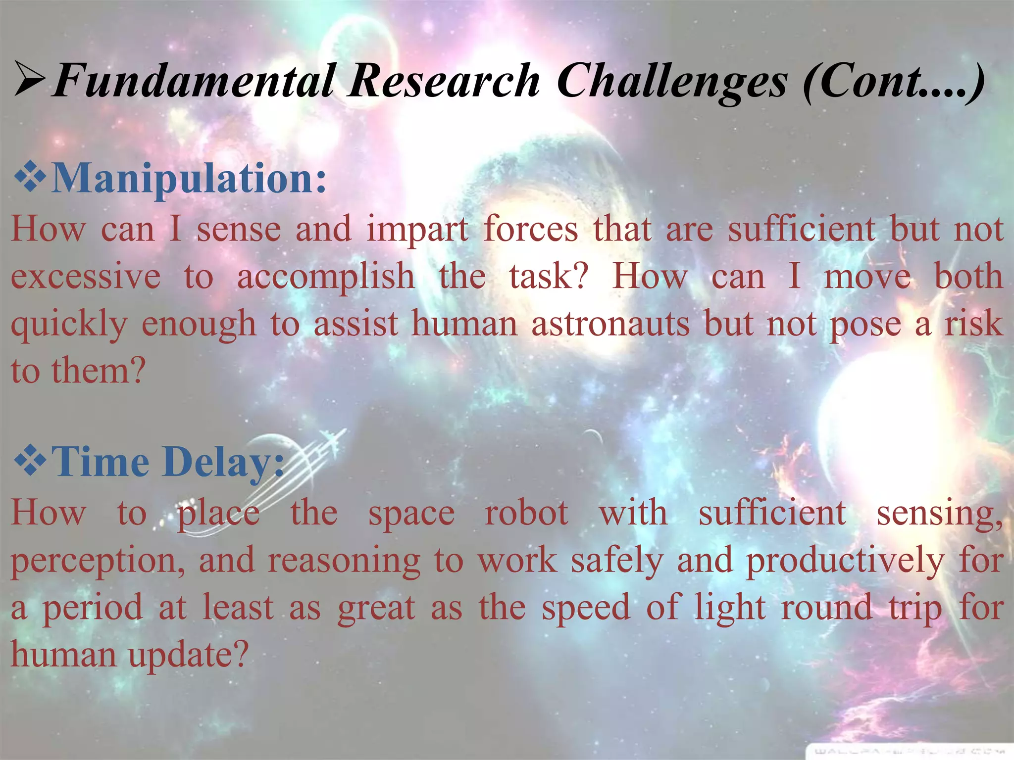 Fundamental Research Challenges (Cont....)
Manipulation:
How can I sense and impart forces that are sufficient but not
excessive to accomplish the task? How can I move both
quickly enough to assist human astronauts but not pose a risk
to them?
Time Delay:
How to place the space robot with sufficient sensing,
perception, and reasoning to work safely and productively for
a period at least as great as the speed of light round trip for
human update?
 