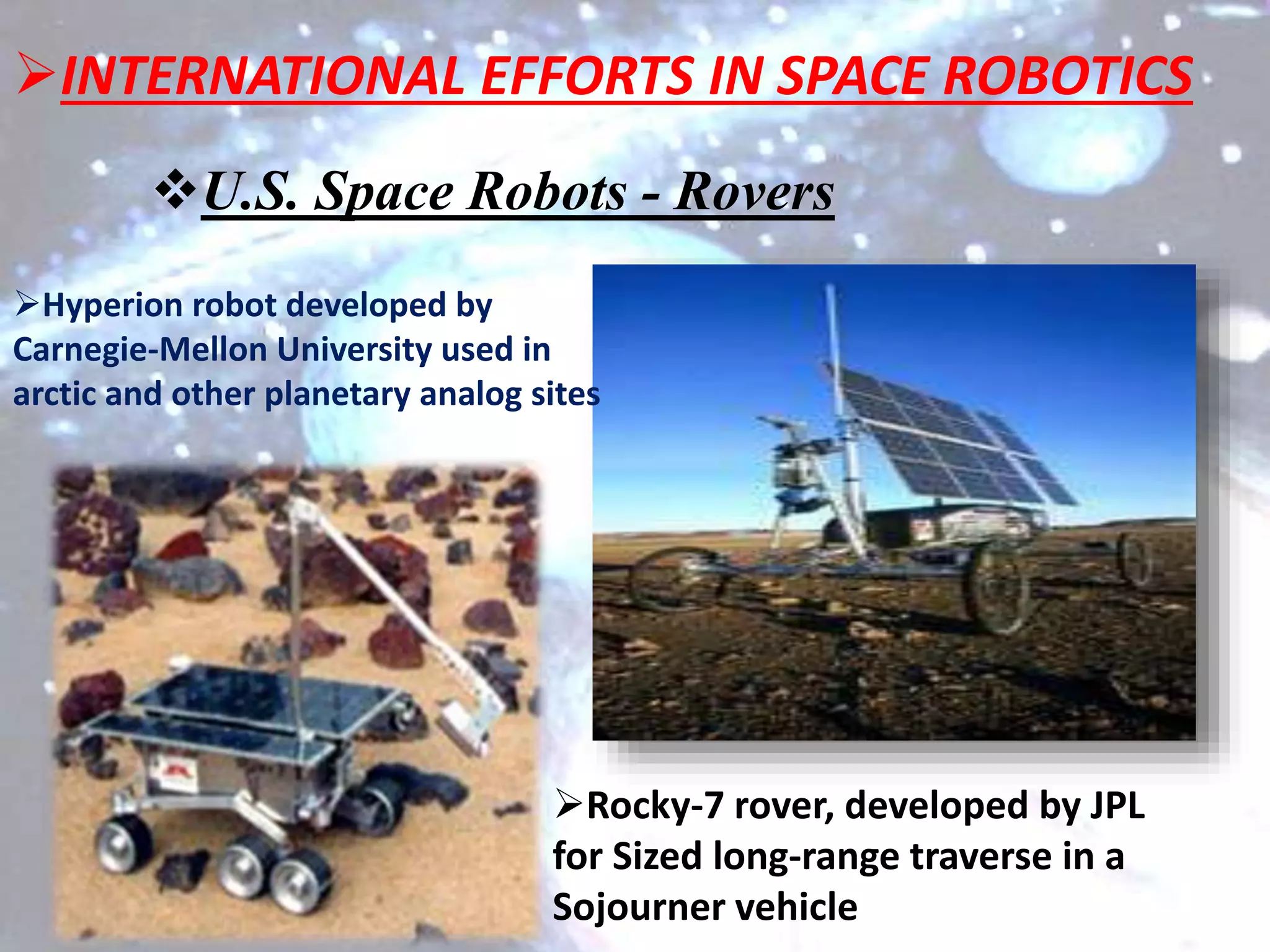 U.S. Space Robots - Rovers
Hyperion robot developed by
Carnegie-Mellon University used in
arctic and other planetary analog sites
Rocky-7 rover, developed by JPL
for Sized long-range traverse in a
Sojourner vehicle
INTERNATIONAL EFFORTS IN SPACE ROBOTICS
 