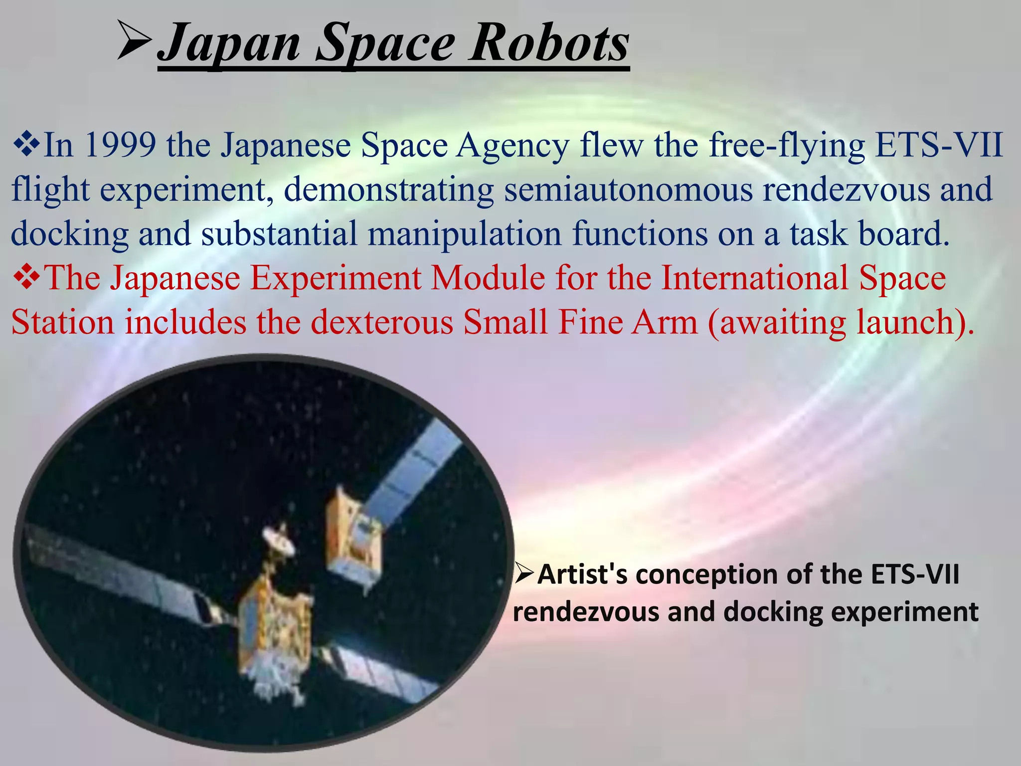 Japan Space Robots
In 1999 the Japanese Space Agency flew the free-flying ETS-VII
flight experiment, demonstrating semiautonomous rendezvous and
docking and substantial manipulation functions on a task board.
The Japanese Experiment Module for the International Space
Station includes the dexterous Small Fine Arm (awaiting launch).
Artist's conception of the ETS-VII
rendezvous and docking experiment
 