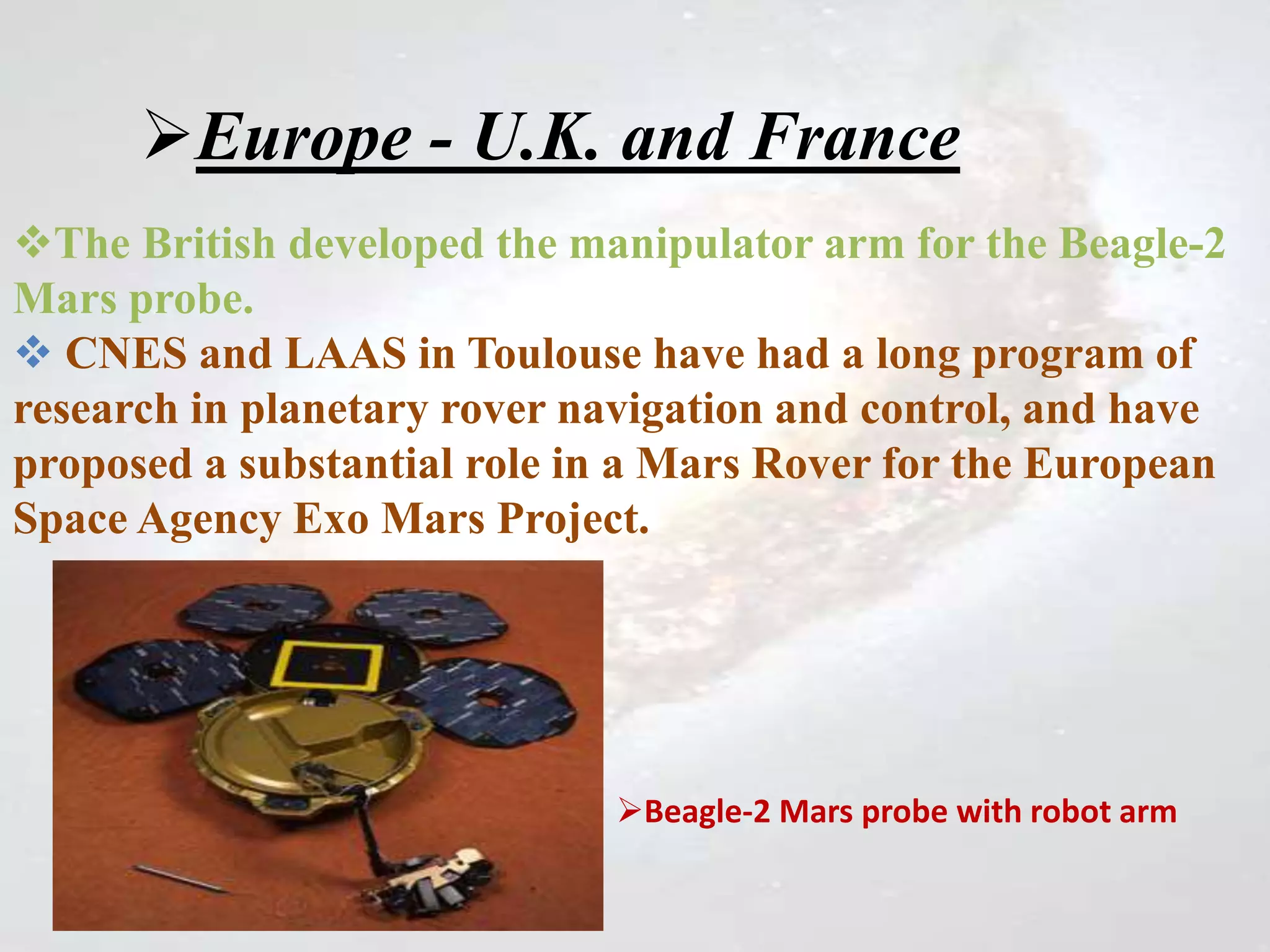 Europe - U.K. and France
The British developed the manipulator arm for the Beagle-2
Mars probe.
 CNES and LAAS in Toulouse have had a long program of
research in planetary rover navigation and control, and have
proposed a substantial role in a Mars Rover for the European
Space Agency Exo Mars Project.
Beagle-2 Mars probe with robot arm
 