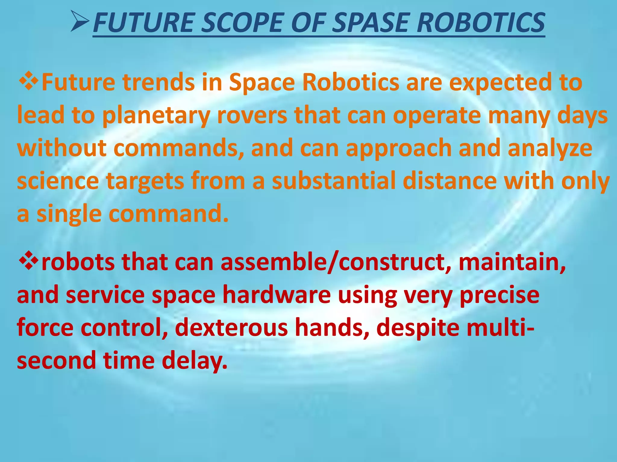 FUTURE SCOPE OF SPASE ROBOTICS
Future trends in Space Robotics are expected to
lead to planetary rovers that can operate many days
without commands, and can approach and analyze
science targets from a substantial distance with only
a single command.
robots that can assemble/construct, maintain,
and service space hardware using very precise
force control, dexterous hands, despite multi-
second time delay.
 