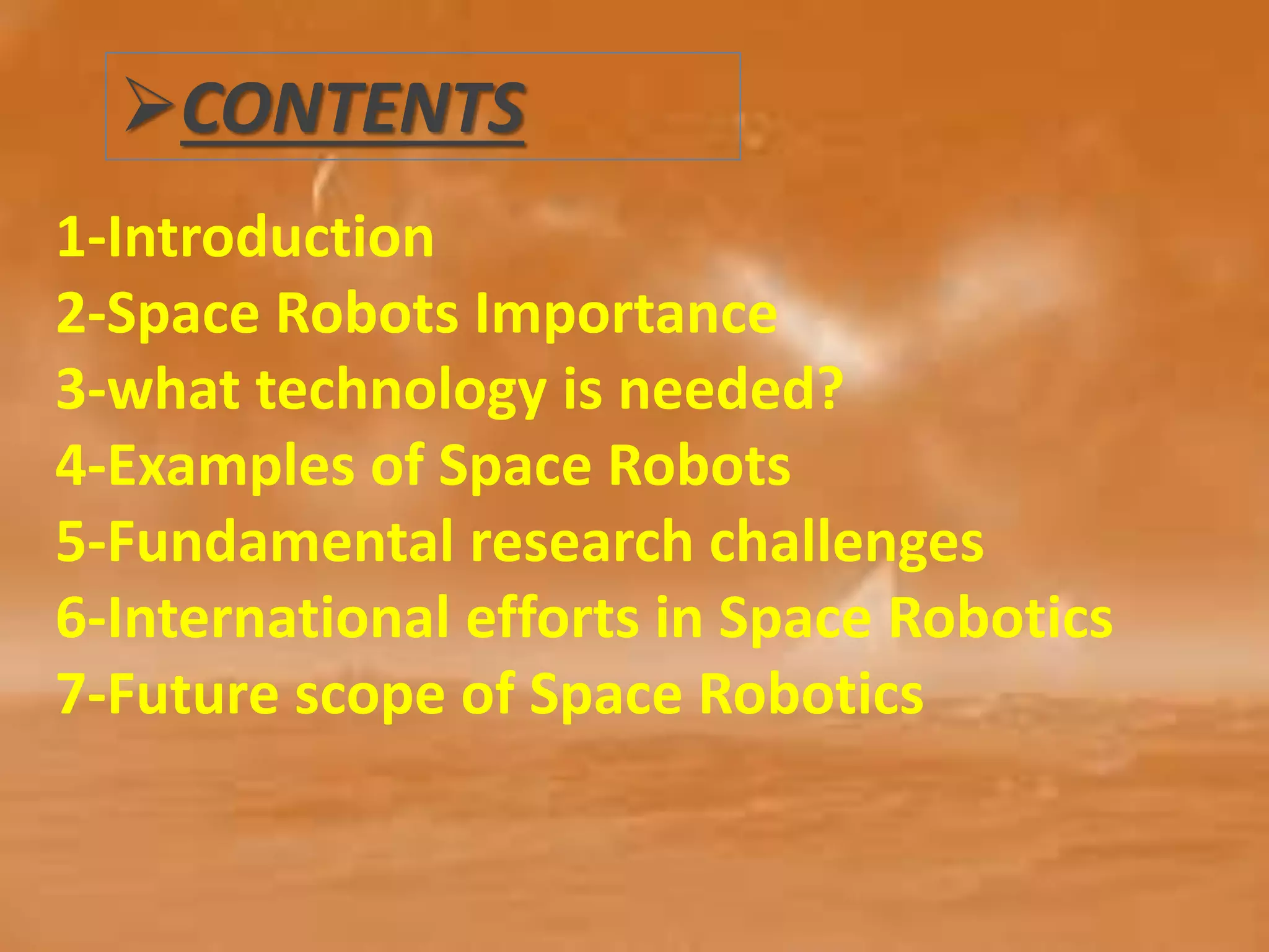 CONTENTS
1-Introduction
2-Space Robots Importance
3-what technology is needed?
4-Examples of Space Robots
5-Fundamental research challenges
6-International efforts in Space Robotics
7-Future scope of Space Robotics
 