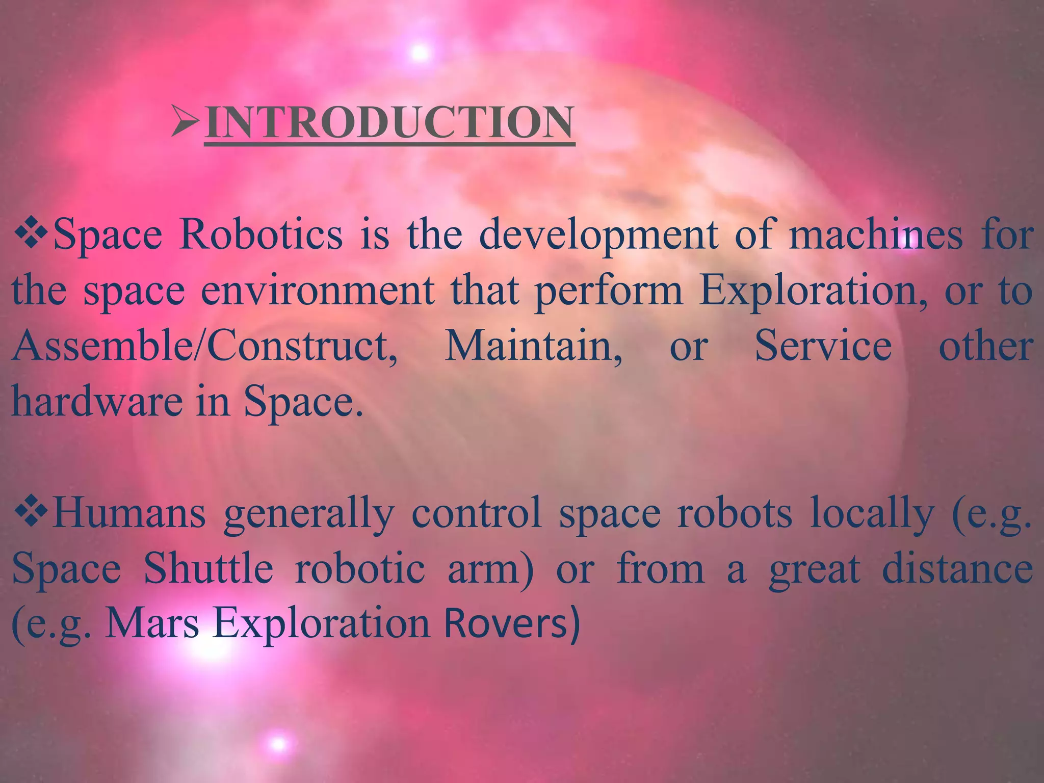 INTRODUCTION
Space Robotics is the development of machines for
the space environment that perform Exploration, or to
Assemble/Construct, Maintain, or Service other
hardware in Space.
Humans generally control space robots locally (e.g.
Space Shuttle robotic arm) or from a great distance
(e.g. Mars Exploration Rovers)
 