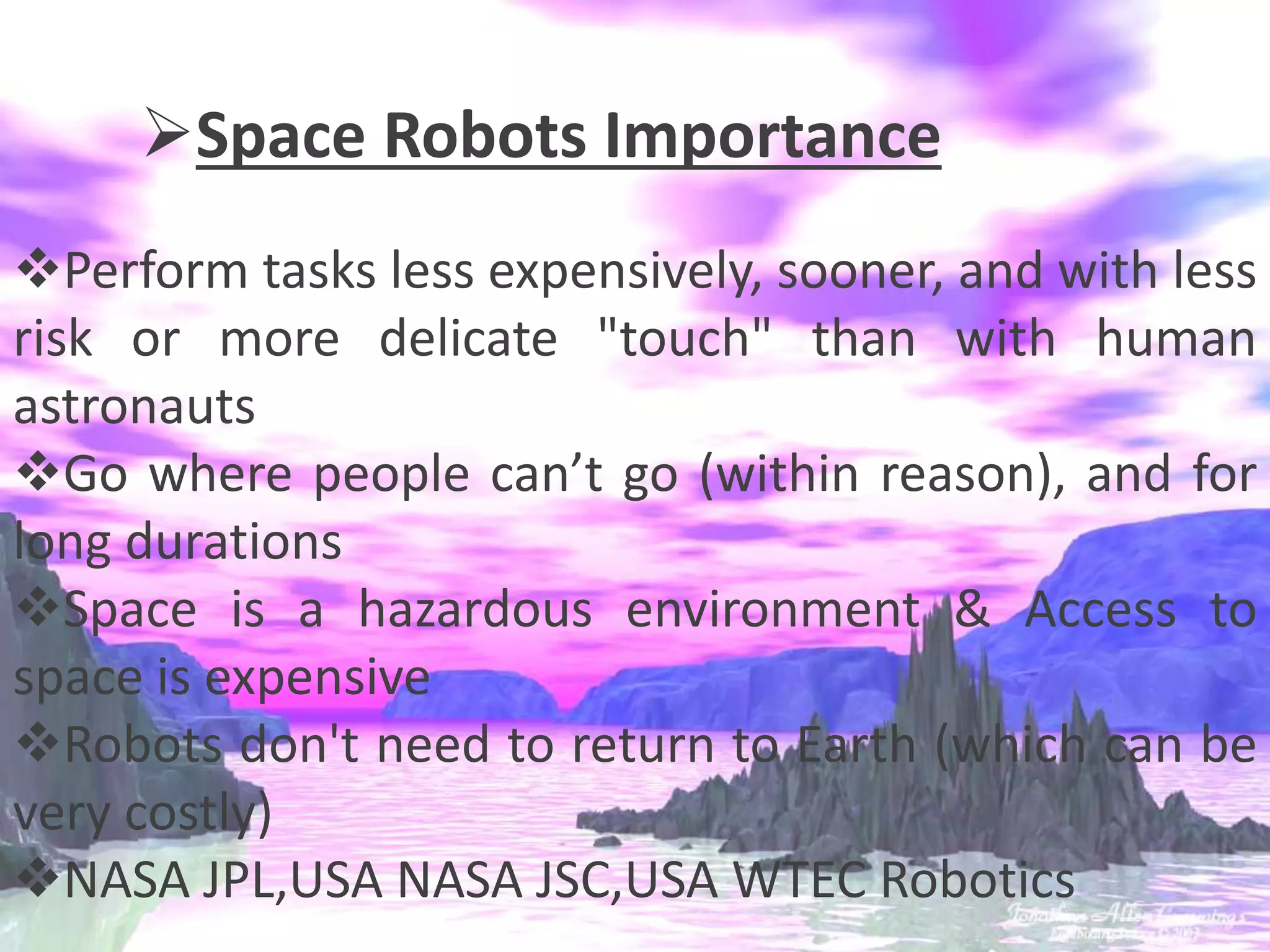 Space Robots Importance
Perform tasks less expensively, sooner, and with less
risk or more delicate "touch" than with human
astronauts
Go where people can’t go (within reason), and for
long durations
Space is a hazardous environment & Access to
space is expensive
Robots don't need to return to Earth (which can be
very costly)
NASA JPL,USA NASA JSC,USA WTEC Robotics
 