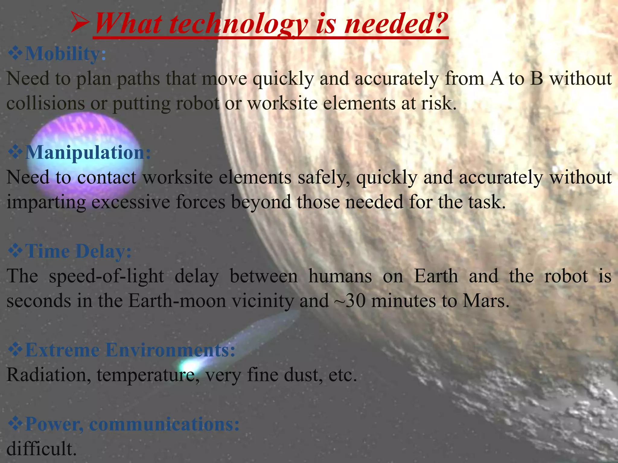 What technology is needed?
Mobility:
Need to plan paths that move quickly and accurately from A to B without
collisions or putting robot or worksite elements at risk.
Manipulation:
Need to contact worksite elements safely, quickly and accurately without
imparting excessive forces beyond those needed for the task.
Time Delay:
The speed-of-light delay between humans on Earth and the robot is
seconds in the Earth-moon vicinity and ~30 minutes to Mars.
Extreme Environments:
Radiation, temperature, very fine dust, etc.
Power, communications:
difficult.
 