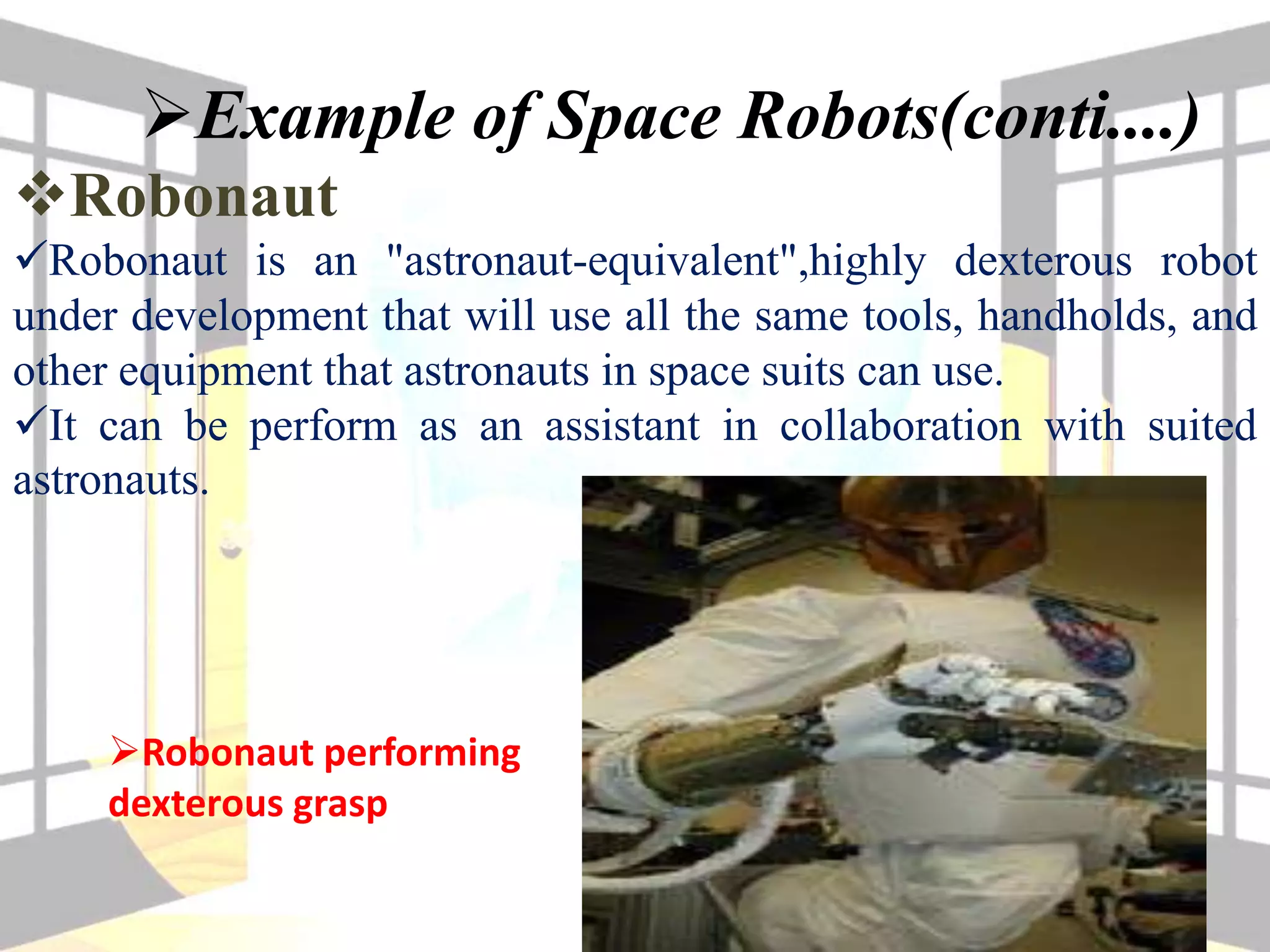 Example of Space Robots(conti....)
Robonaut
Robonaut is an "astronaut-equivalent",highly dexterous robot
under development that will use all the same tools, handholds, and
other equipment that astronauts in space suits can use.
It can be perform as an assistant in collaboration with suited
astronauts.
Robonaut performing
dexterous grasp
 