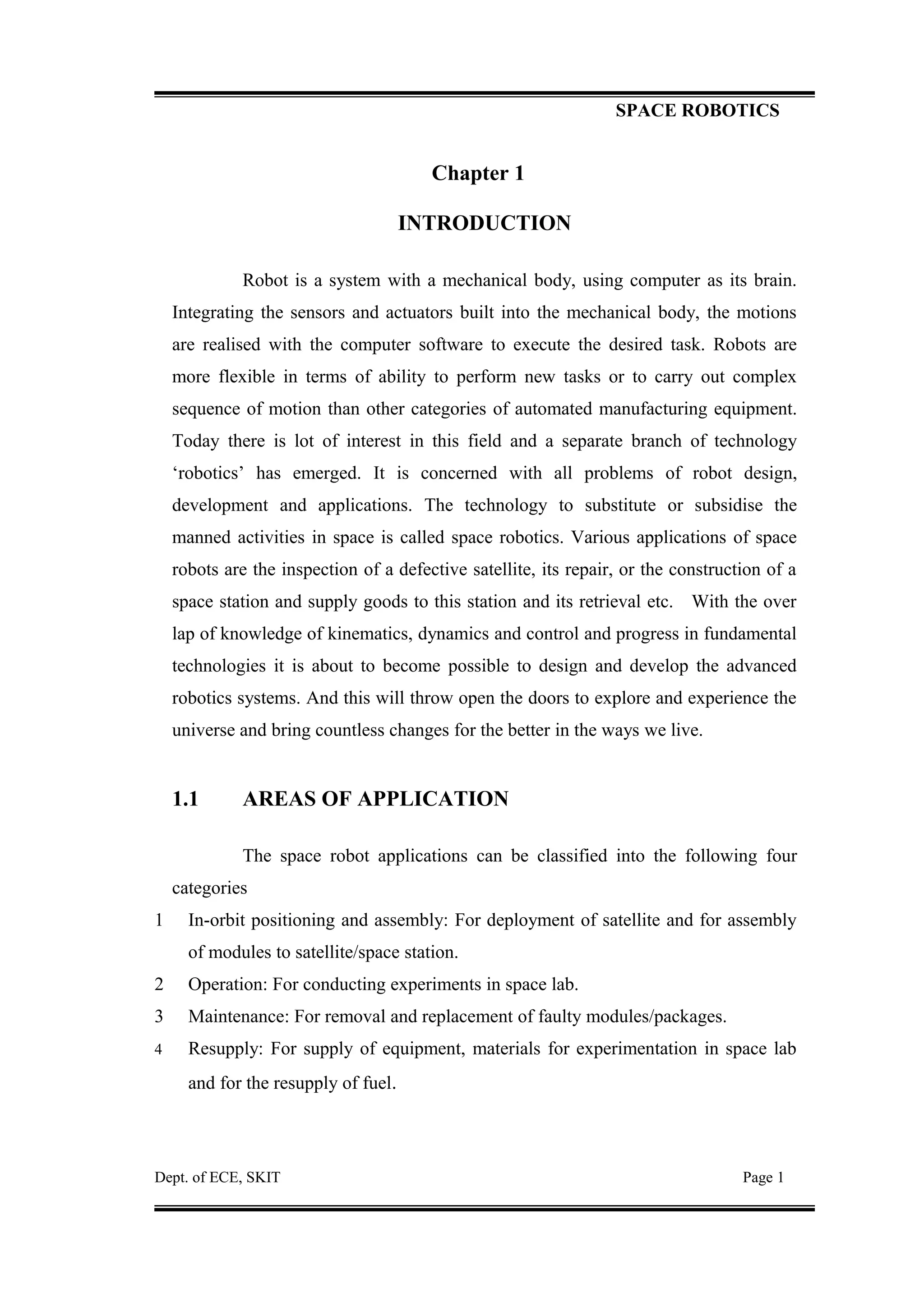 SPACE ROBOTICS
Chapter 1
INTRODUCTION
Robot is a system with a mechanical body, using computer as its brain.
Integrating the sensors and actuators built into the mechanical body, the motions
are realised with the computer software to execute the desired task. Robots are
more flexible in terms of ability to perform new tasks or to carry out complex
sequence of motion than other categories of automated manufacturing equipment.
Today there is lot of interest in this field and a separate branch of technology
‘robotics’ has emerged. It is concerned with all problems of robot design,
development and applications. The technology to substitute or subsidise the
manned activities in space is called space robotics. Various applications of space
robots are the inspection of a defective satellite, its repair, or the construction of a
space station and supply goods to this station and its retrieval etc. With the over
lap of knowledge of kinematics, dynamics and control and progress in fundamental
technologies it is about to become possible to design and develop the advanced
robotics systems. And this will throw open the doors to explore and experience the
universe and bring countless changes for the better in the ways we live.
1.1 AREAS OF APPLICATION
The space robot applications can be classified into the following four
categories
1 In-orbit positioning and assembly: For deployment of satellite and for assembly
of modules to satellite/space station.
2 Operation: For conducting experiments in space lab.
3 Maintenance: For removal and replacement of faulty modules/packages.
4 Resupply: For supply of equipment, materials for experimentation in space lab
and for the resupply of fuel.
Dept. of ECE, SKIT Page 1
 