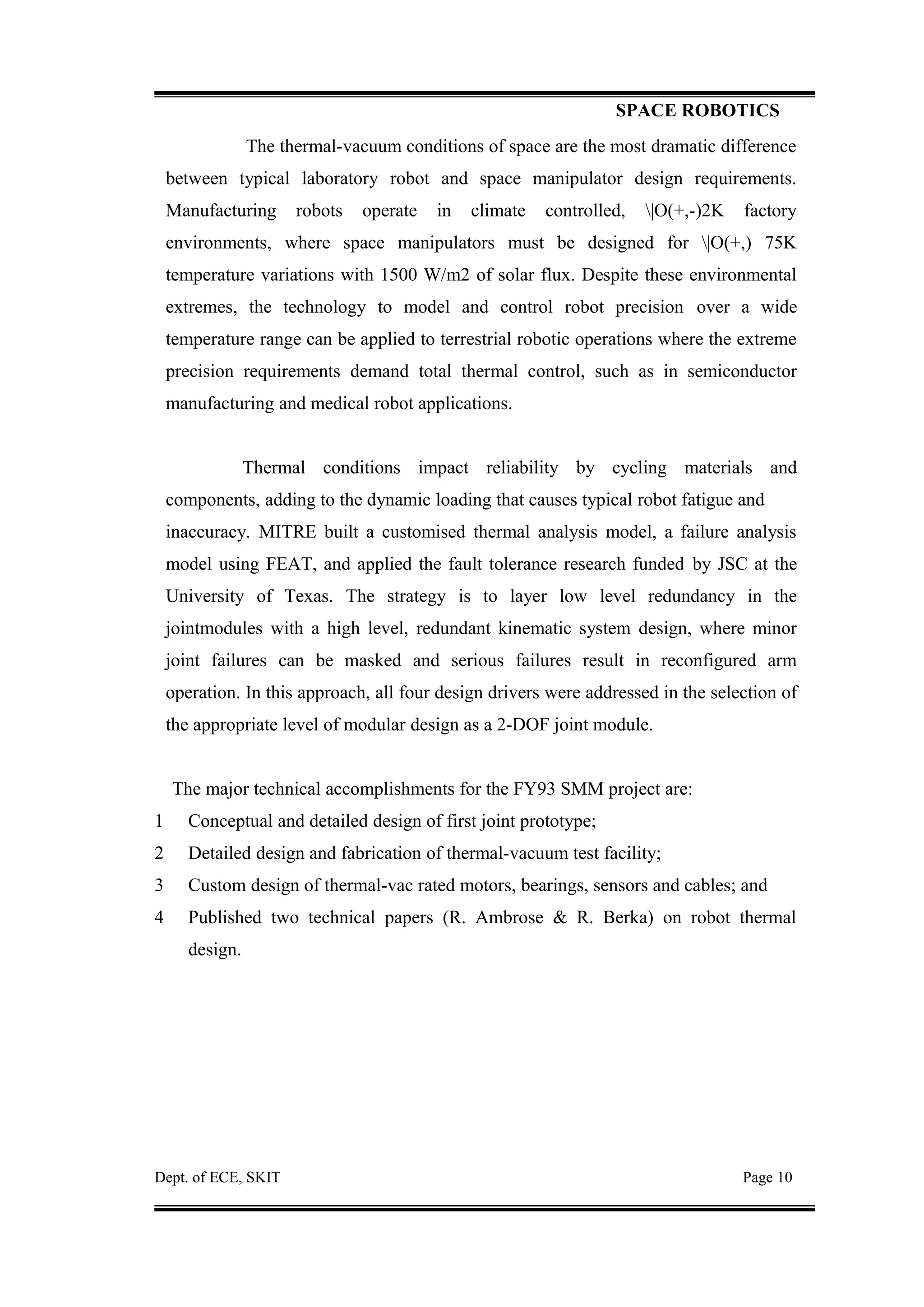 SPACE ROBOTICS
The thermal-vacuum conditions of space are the most dramatic difference
between typical laboratory robot and space manipulator design requirements.
Manufacturing robots operate in climate controlled, |O(+,-)2K factory
environments, where space manipulators must be designed for |O(+,) 75K
temperature variations with 1500 W/m2 of solar flux. Despite these environmental
extremes, the technology to model and control robot precision over a wide
temperature range can be applied to terrestrial robotic operations where the extreme
precision requirements demand total thermal control, such as in semiconductor
manufacturing and medical robot applications.
Thermal conditions impact reliability by cycling materials and
components, adding to the dynamic loading that causes typical robot fatigue and
inaccuracy. MITRE built a customised thermal analysis model, a failure analysis
model using FEAT, and applied the fault tolerance research funded by JSC at the
University of Texas. The strategy is to layer low level redundancy in the
jointmodules with a high level, redundant kinematic system design, where minor
joint failures can be masked and serious failures result in reconfigured arm
operation. In this approach, all four design drivers were addressed in the selection of
the appropriate level of modular design as a 2-DOF joint module.
The major technical accomplishments for the FY93 SMM project are:
1 Conceptual and detailed design of first joint prototype;
2 Detailed design and fabrication of thermal-vacuum test facility;
3 Custom design of thermal-vac rated motors, bearings, sensors and cables; and
4 Published two technical papers (R. Ambrose & R. Berka) on robot thermal
design.
Dept. of ECE, SKIT Page 10
 
