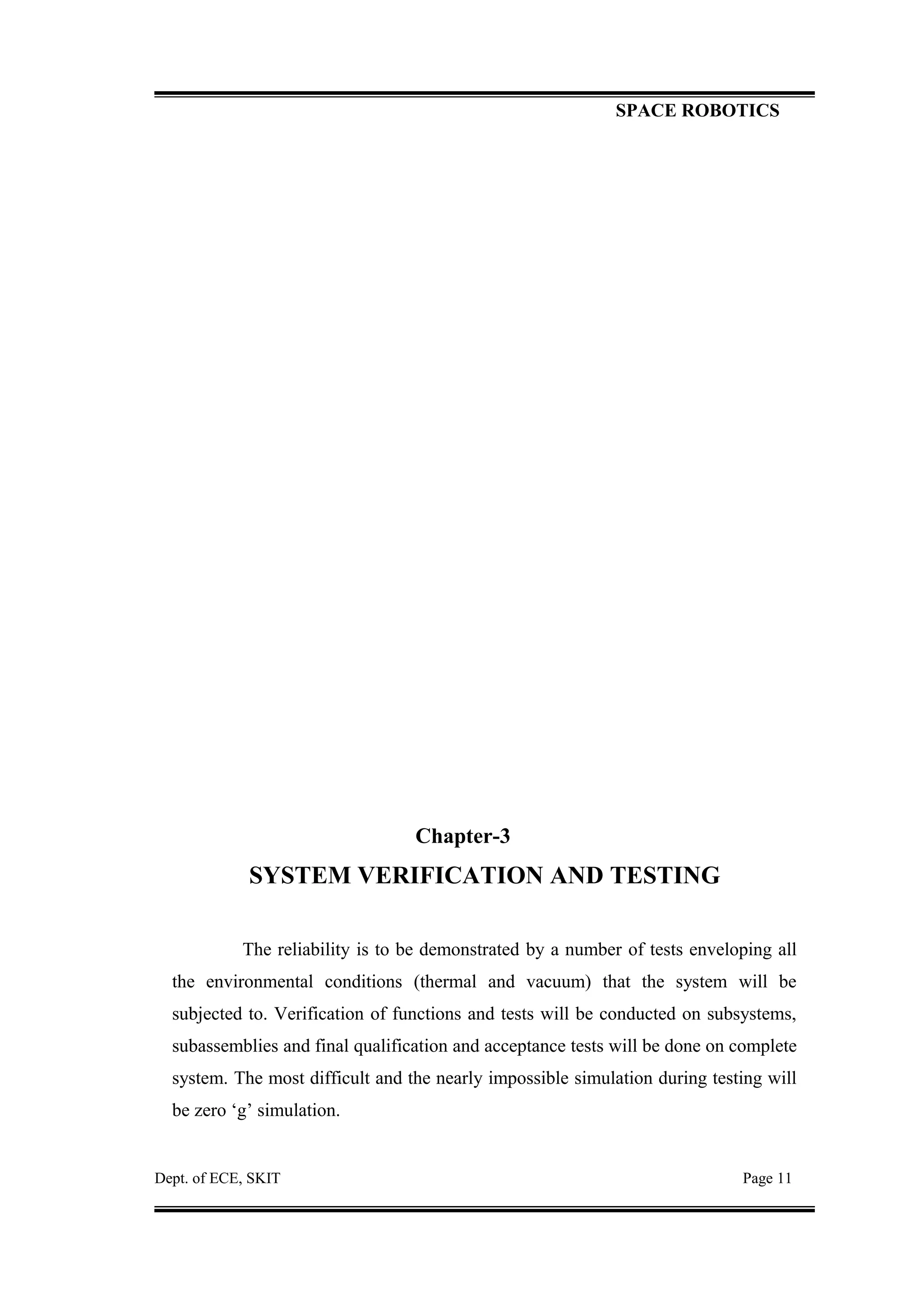 SPACE ROBOTICS
Chapter-3
SYSTEM VERIFICATION AND TESTING
The reliability is to be demonstrated by a number of tests enveloping all
the environmental conditions (thermal and vacuum) that the system will be
subjected to. Verification of functions and tests will be conducted on subsystems,
subassemblies and final qualification and acceptance tests will be done on complete
system. The most difficult and the nearly impossible simulation during testing will
be zero ‘g’ simulation.
Dept. of ECE, SKIT Page 11
 