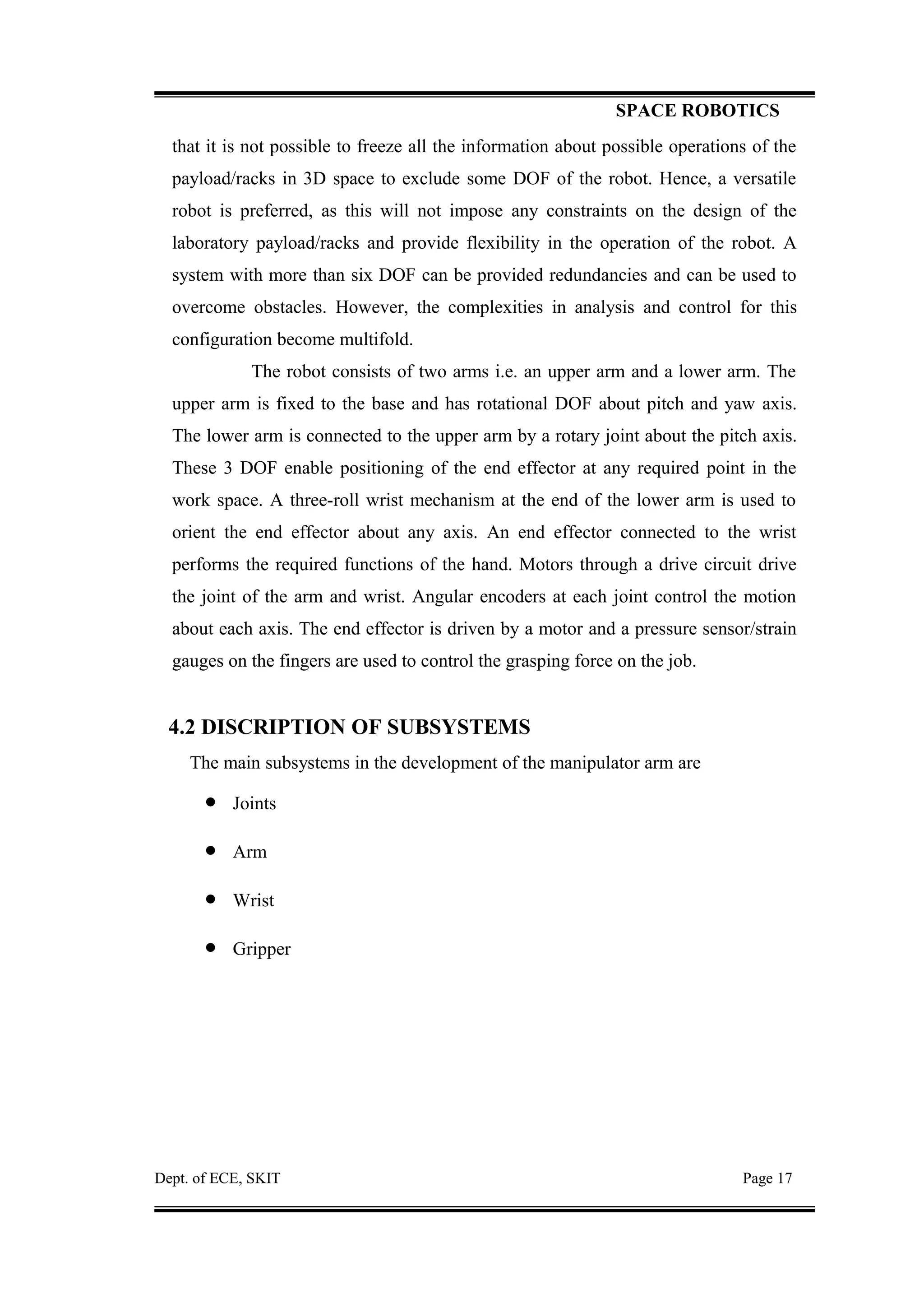 SPACE ROBOTICS
that it is not possible to freeze all the information about possible operations of the
payload/racks in 3D space to exclude some DOF of the robot. Hence, a versatile
robot is preferred, as this will not impose any constraints on the design of the
laboratory payload/racks and provide flexibility in the operation of the robot. A
system with more than six DOF can be provided redundancies and can be used to
overcome obstacles. However, the complexities in analysis and control for this
configuration become multifold.
The robot consists of two arms i.e. an upper arm and a lower arm. The
upper arm is fixed to the base and has rotational DOF about pitch and yaw axis.
The lower arm is connected to the upper arm by a rotary joint about the pitch axis.
These 3 DOF enable positioning of the end effector at any required point in the
work space. A three-roll wrist mechanism at the end of the lower arm is used to
orient the end effector about any axis. An end effector connected to the wrist
performs the required functions of the hand. Motors through a drive circuit drive
the joint of the arm and wrist. Angular encoders at each joint control the motion
about each axis. The end effector is driven by a motor and a pressure sensor/strain
gauges on the fingers are used to control the grasping force on the job.
4.2 DISCRIPTION OF SUBSYSTEMS
The main subsystems in the development of the manipulator arm are
• Joints
• Arm
• Wrist
• Gripper
Dept. of ECE, SKIT Page 17
 