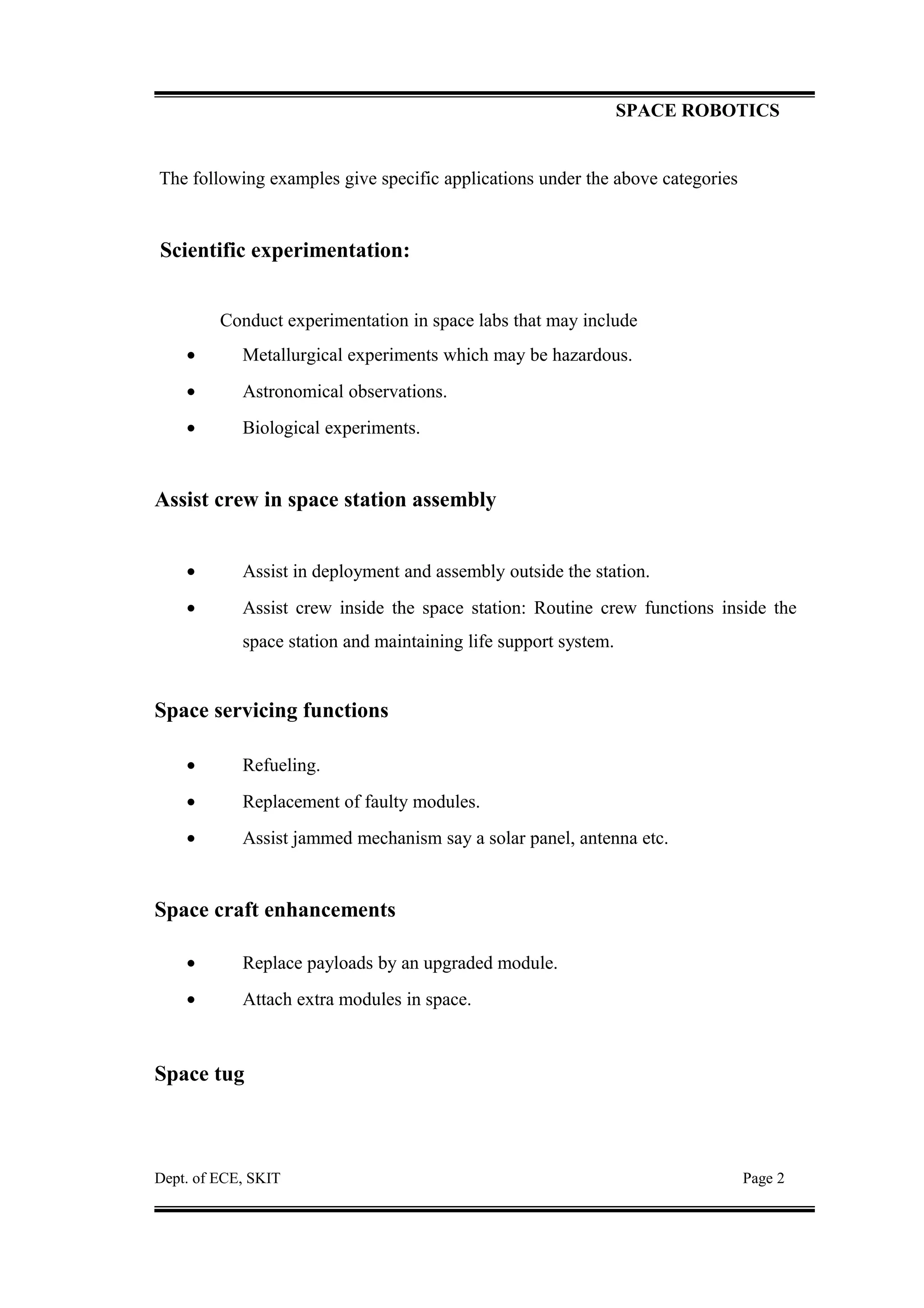 SPACE ROBOTICS
The following examples give specific applications under the above categories
Scientific experimentation:
Conduct experimentation in space labs that may include
• Metallurgical experiments which may be hazardous.
• Astronomical observations.
• Biological experiments.
Assist crew in space station assembly
• Assist in deployment and assembly outside the station.
• Assist crew inside the space station: Routine crew functions inside the
space station and maintaining life support system.
Space servicing functions
• Refueling.
• Replacement of faulty modules.
• Assist jammed mechanism say a solar panel, antenna etc.
Space craft enhancements
• Replace payloads by an upgraded module.
• Attach extra modules in space.
Space tug
Dept. of ECE, SKIT Page 2
 