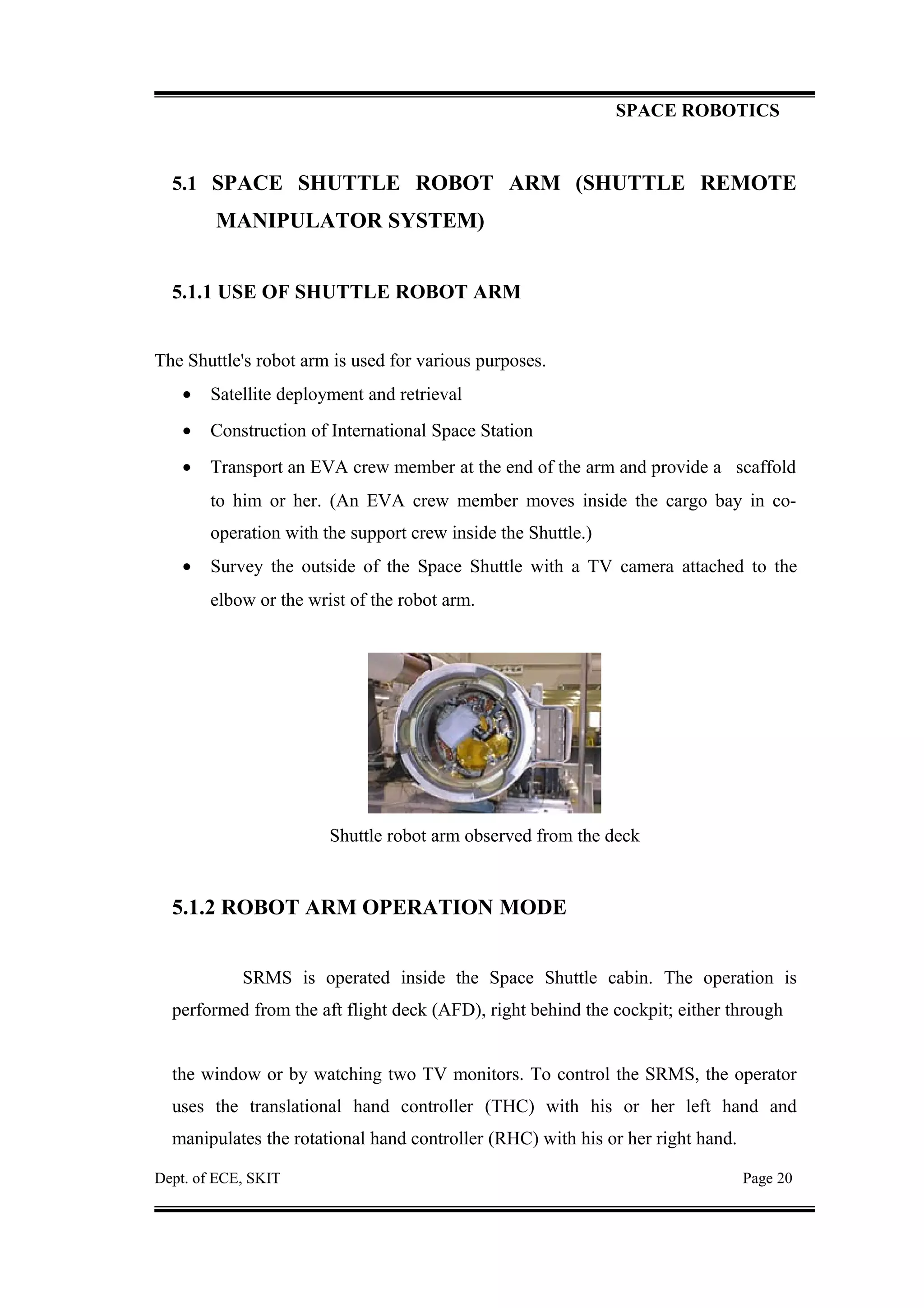 SPACE ROBOTICS
5.1 SPACE SHUTTLE ROBOT ARM (SHUTTLE REMOTE
MANIPULATOR SYSTEM)
5.1.1 USE OF SHUTTLE ROBOT ARM
The Shuttle's robot arm is used for various purposes.
• Satellite deployment and retrieval
• Construction of International Space Station
• Transport an EVA crew member at the end of the arm and provide a scaffold
to him or her. (An EVA crew member moves inside the cargo bay in co-
operation with the support crew inside the Shuttle.)
• Survey the outside of the Space Shuttle with a TV camera attached to the
elbow or the wrist of the robot arm.
Shuttle robot arm observed from the deck
5.1.2 ROBOT ARM OPERATION MODE
SRMS is operated inside the Space Shuttle cabin. The operation is
performed from the aft flight deck (AFD), right behind the cockpit; either through
the window or by watching two TV monitors. To control the SRMS, the operator
uses the translational hand controller (THC) with his or her left hand and
manipulates the rotational hand controller (RHC) with his or her right hand.
Dept. of ECE, SKIT Page 20
 