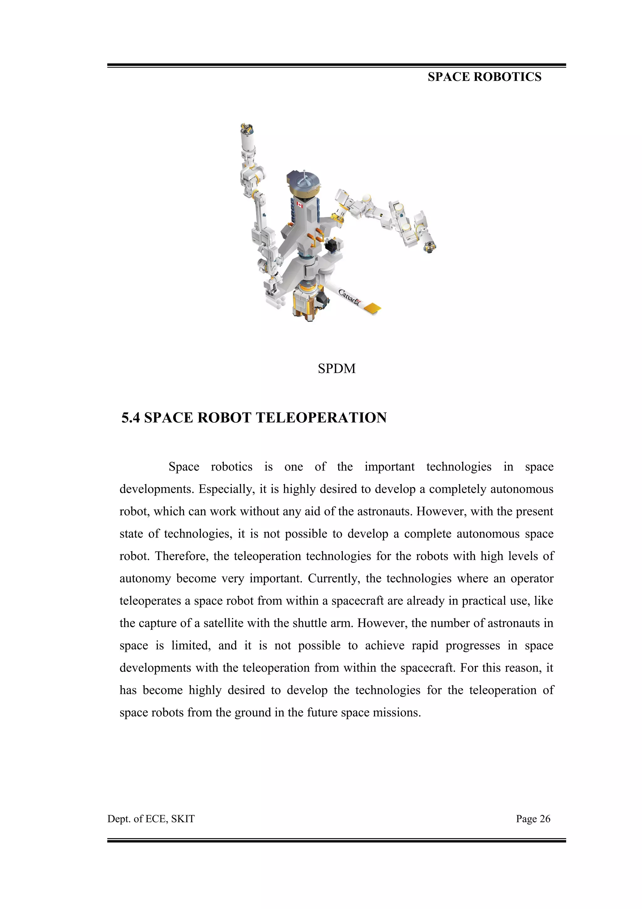 SPACE ROBOTICS
SPDM
5.4 SPACE ROBOT TELEOPERATION
Space robotics is one of the important technologies in space
developments. Especially, it is highly desired to develop a completely autonomous
robot, which can work without any aid of the astronauts. However, with the present
state of technologies, it is not possible to develop a complete autonomous space
robot. Therefore, the teleoperation technologies for the robots with high levels of
autonomy become very important. Currently, the technologies where an operator
teleoperates a space robot from within a spacecraft are already in practical use, like
the capture of a satellite with the shuttle arm. However, the number of astronauts in
space is limited, and it is not possible to achieve rapid progresses in space
developments with the teleoperation from within the spacecraft. For this reason, it
has become highly desired to develop the technologies for the teleoperation of
space robots from the ground in the future space missions.
Dept. of ECE, SKIT Page 26
 