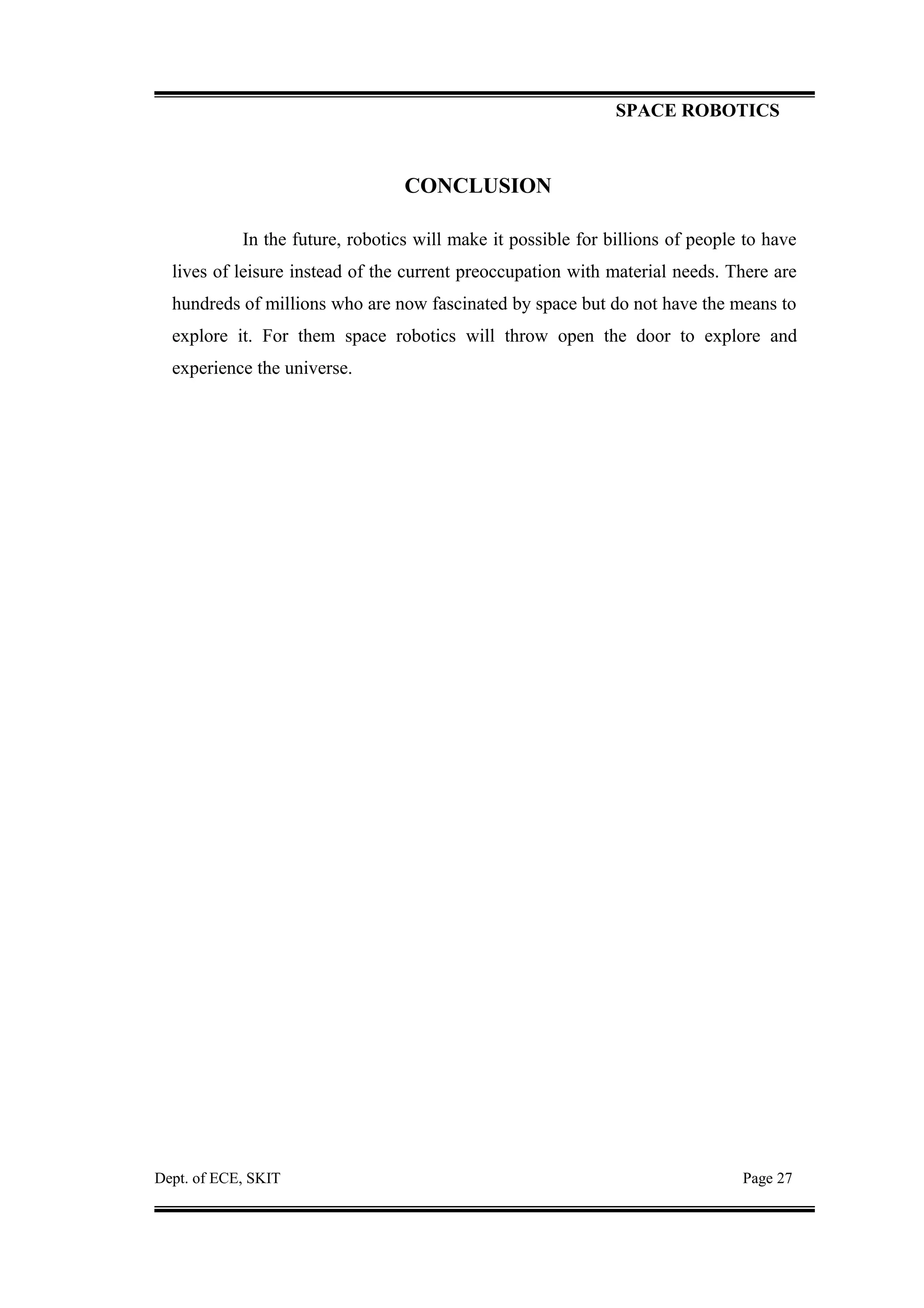 SPACE ROBOTICS
CONCLUSION
In the future, robotics will make it possible for billions of people to have
lives of leisure instead of the current preoccupation with material needs. There are
hundreds of millions who are now fascinated by space but do not have the means to
explore it. For them space robotics will throw open the door to explore and
experience the universe.
Dept. of ECE, SKIT Page 27
 