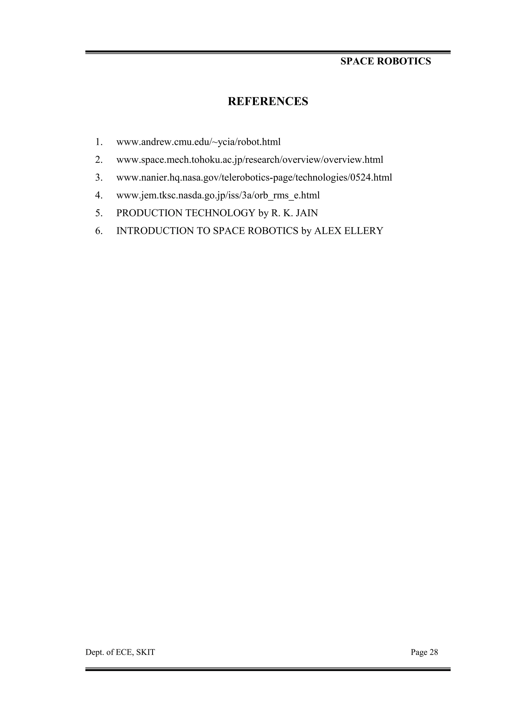 SPACE ROBOTICS
REFERENCES
1. www.andrew.cmu.edu/~ycia/robot.html
2. www.space.mech.tohoku.ac.jp/research/overview/overview.html
3. www.nanier.hq.nasa.gov/telerobotics-page/technologies/0524.html
4. www.jem.tksc.nasda.go.jp/iss/3a/orb_rms_e.html
5. PRODUCTION TECHNOLOGY by R. K. JAIN
6. INTRODUCTION TO SPACE ROBOTICS by ALEX ELLERY
Dept. of ECE, SKIT Page 28
 