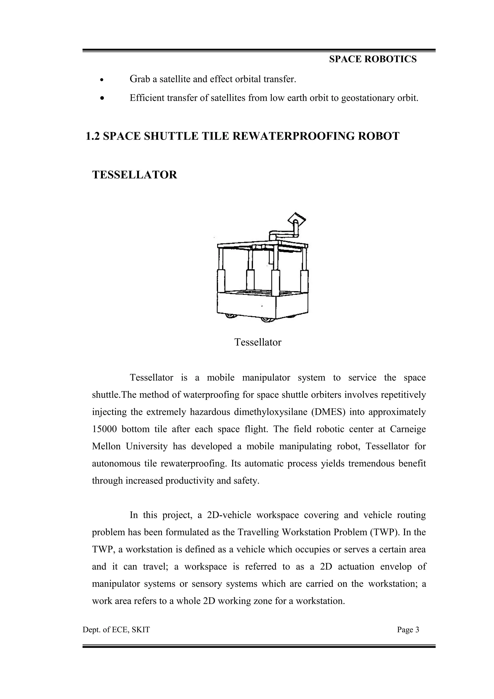 SPACE ROBOTICS
• Grab a satellite and effect orbital transfer.
• Efficient transfer of satellites from low earth orbit to geostationary orbit.
1.2 SPACE SHUTTLE TILE REWATERPROOFING ROBOT
TESSELLATOR
Tessellator
Tessellator is a mobile manipulator system to service the space
shuttle.The method of waterproofing for space shuttle orbiters involves repetitively
injecting the extremely hazardous dimethyloxysilane (DMES) into approximately
15000 bottom tile after each space flight. The field robotic center at Carneige
Mellon University has developed a mobile manipulating robot, Tessellator for
autonomous tile rewaterproofing. Its automatic process yields tremendous benefit
through increased productivity and safety.
In this project, a 2D-vehicle workspace covering and vehicle routing
problem has been formulated as the Travelling Workstation Problem (TWP). In the
TWP, a workstation is defined as a vehicle which occupies or serves a certain area
and it can travel; a workspace is referred to as a 2D actuation envelop of
manipulator systems or sensory systems which are carried on the workstation; a
work area refers to a whole 2D working zone for a workstation.
Dept. of ECE, SKIT Page 3
 