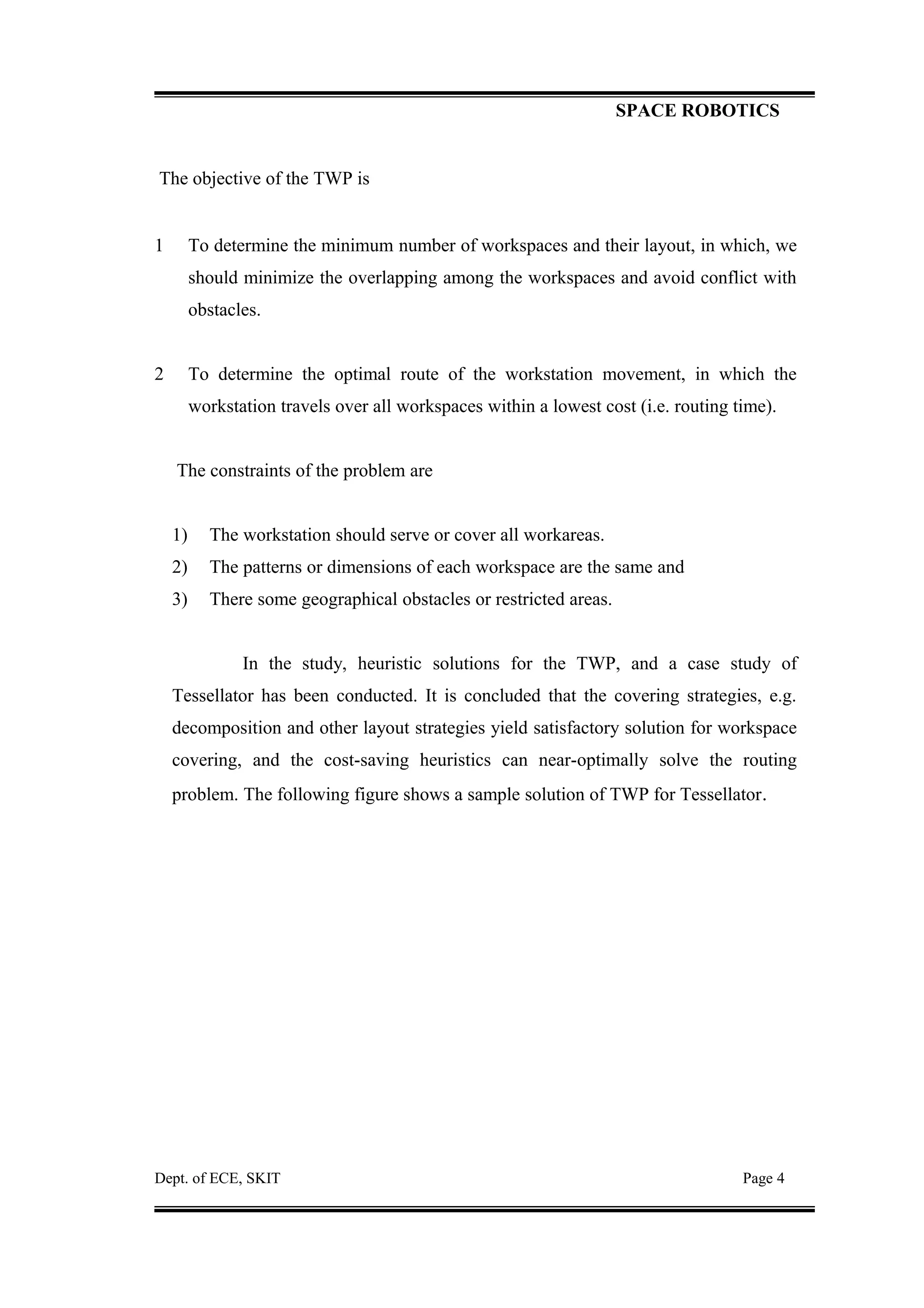 SPACE ROBOTICS
The objective of the TWP is
1 To determine the minimum number of workspaces and their layout, in which, we
should minimize the overlapping among the workspaces and avoid conflict with
obstacles.
2 To determine the optimal route of the workstation movement, in which the
workstation travels over all workspaces within a lowest cost (i.e. routing time).
The constraints of the problem are
1) The workstation should serve or cover all workareas.
2) The patterns or dimensions of each workspace are the same and
3) There some geographical obstacles or restricted areas.
In the study, heuristic solutions for the TWP, and a case study of
Tessellator has been conducted. It is concluded that the covering strategies, e.g.
decomposition and other layout strategies yield satisfactory solution for workspace
covering, and the cost-saving heuristics can near-optimally solve the routing
problem. The following figure shows a sample solution of TWP for Tessellator.
Dept. of ECE, SKIT Page 4
 