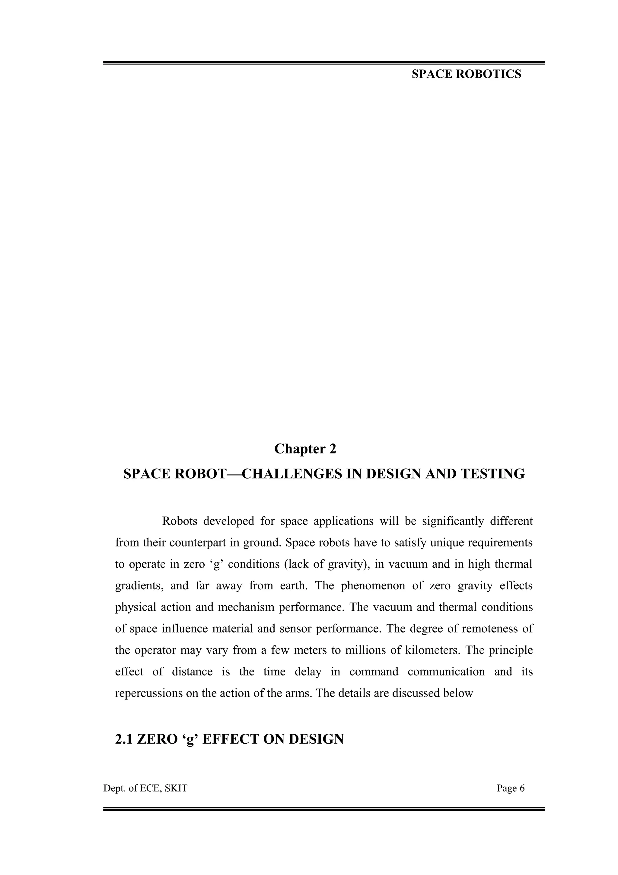 SPACE ROBOTICS
Chapter 2
SPACE ROBOT—CHALLENGES IN DESIGN AND TESTING
Robots developed for space applications will be significantly different
from their counterpart in ground. Space robots have to satisfy unique requirements
to operate in zero ‘g’ conditions (lack of gravity), in vacuum and in high thermal
gradients, and far away from earth. The phenomenon of zero gravity effects
physical action and mechanism performance. The vacuum and thermal conditions
of space influence material and sensor performance. The degree of remoteness of
the operator may vary from a few meters to millions of kilometers. The principle
effect of distance is the time delay in command communication and its
repercussions on the action of the arms. The details are discussed below
2.1 ZERO ‘g’ EFFECT ON DESIGN
Dept. of ECE, SKIT Page 6
 