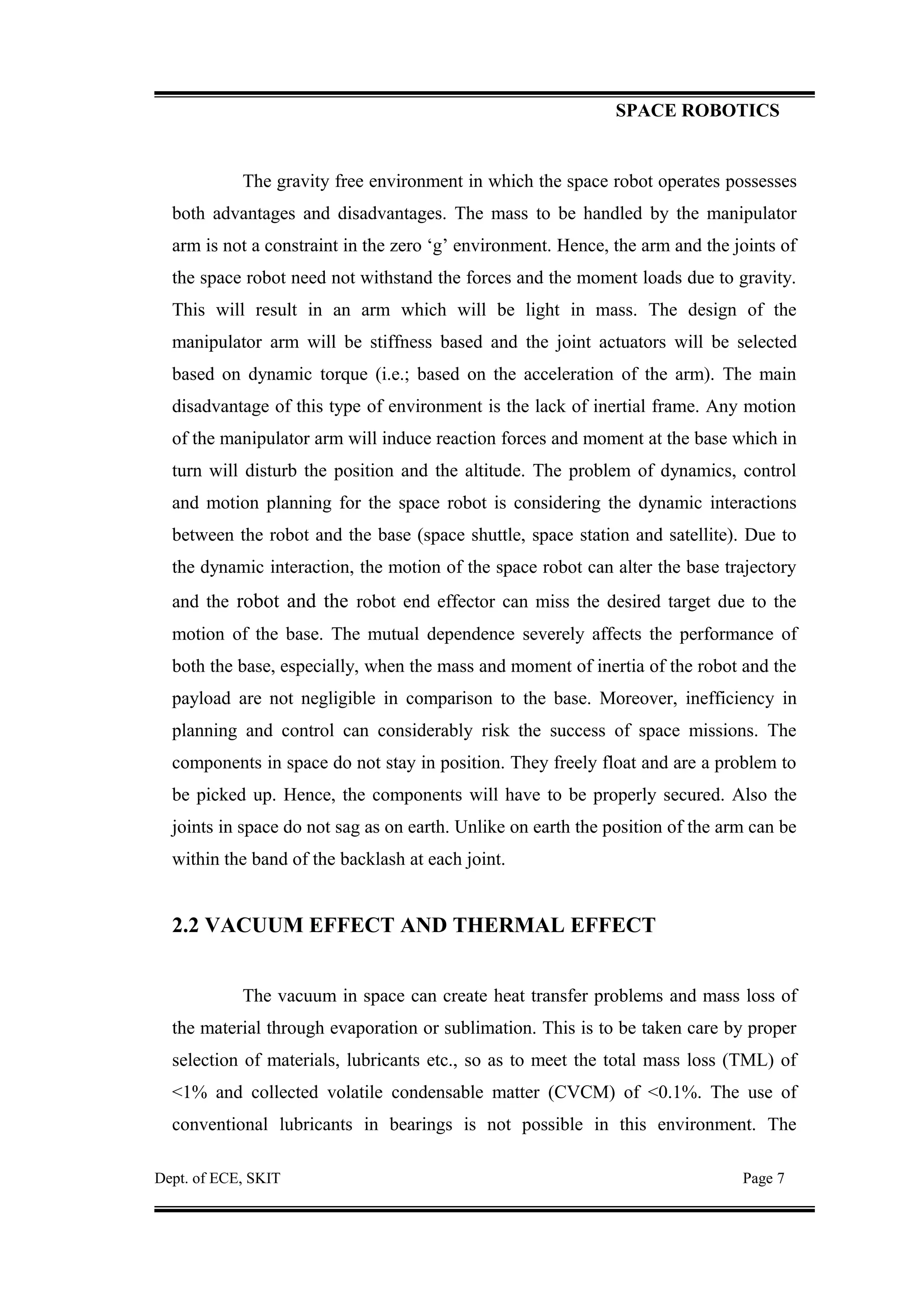 SPACE ROBOTICS
The gravity free environment in which the space robot operates possesses
both advantages and disadvantages. The mass to be handled by the manipulator
arm is not a constraint in the zero ‘g’ environment. Hence, the arm and the joints of
the space robot need not withstand the forces and the moment loads due to gravity.
This will result in an arm which will be light in mass. The design of the
manipulator arm will be stiffness based and the joint actuators will be selected
based on dynamic torque (i.e.; based on the acceleration of the arm). The main
disadvantage of this type of environment is the lack of inertial frame. Any motion
of the manipulator arm will induce reaction forces and moment at the base which in
turn will disturb the position and the altitude. The problem of dynamics, control
and motion planning for the space robot is considering the dynamic interactions
between the robot and the base (space shuttle, space station and satellite). Due to
the dynamic interaction, the motion of the space robot can alter the base trajectory
and the robot and the robot end effector can miss the desired target due to the
motion of the base. The mutual dependence severely affects the performance of
both the base, especially, when the mass and moment of inertia of the robot and the
payload are not negligible in comparison to the base. Moreover, inefficiency in
planning and control can considerably risk the success of space missions. The
components in space do not stay in position. They freely float and are a problem to
be picked up. Hence, the components will have to be properly secured. Also the
joints in space do not sag as on earth. Unlike on earth the position of the arm can be
within the band of the backlash at each joint.
2.2 VACUUM EFFECT AND THERMAL EFFECT
The vacuum in space can create heat transfer problems and mass loss of
the material through evaporation or sublimation. This is to be taken care by proper
selection of materials, lubricants etc., so as to meet the total mass loss (TML) of
<1% and collected volatile condensable matter (CVCM) of <0.1%. The use of
conventional lubricants in bearings is not possible in this environment. The
Dept. of ECE, SKIT Page 7
 