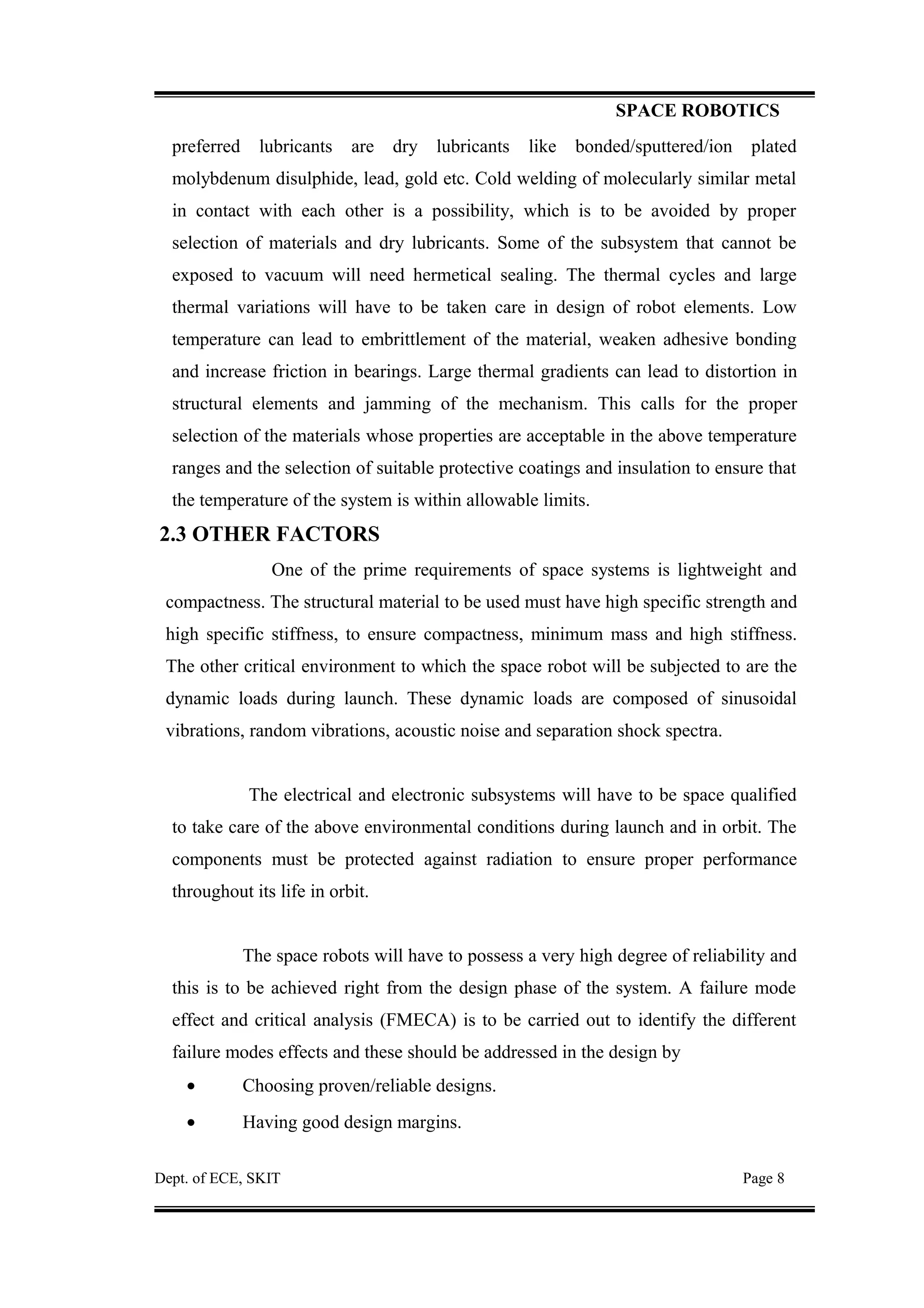 SPACE ROBOTICS
preferred lubricants are dry lubricants like bonded/sputtered/ion plated
molybdenum disulphide, lead, gold etc. Cold welding of molecularly similar metal
in contact with each other is a possibility, which is to be avoided by proper
selection of materials and dry lubricants. Some of the subsystem that cannot be
exposed to vacuum will need hermetical sealing. The thermal cycles and large
thermal variations will have to be taken care in design of robot elements. Low
temperature can lead to embrittlement of the material, weaken adhesive bonding
and increase friction in bearings. Large thermal gradients can lead to distortion in
structural elements and jamming of the mechanism. This calls for the proper
selection of the materials whose properties are acceptable in the above temperature
ranges and the selection of suitable protective coatings and insulation to ensure that
the temperature of the system is within allowable limits.
2.3 OTHER FACTORS
One of the prime requirements of space systems is lightweight and
compactness. The structural material to be used must have high specific strength and
high specific stiffness, to ensure compactness, minimum mass and high stiffness.
The other critical environment to which the space robot will be subjected to are the
dynamic loads during launch. These dynamic loads are composed of sinusoidal
vibrations, random vibrations, acoustic noise and separation shock spectra.
The electrical and electronic subsystems will have to be space qualified
to take care of the above environmental conditions during launch and in orbit. The
components must be protected against radiation to ensure proper performance
throughout its life in orbit.
The space robots will have to possess a very high degree of reliability and
this is to be achieved right from the design phase of the system. A failure mode
effect and critical analysis (FMECA) is to be carried out to identify the different
failure modes effects and these should be addressed in the design by
• Choosing proven/reliable designs.
• Having good design margins.
Dept. of ECE, SKIT Page 8
 