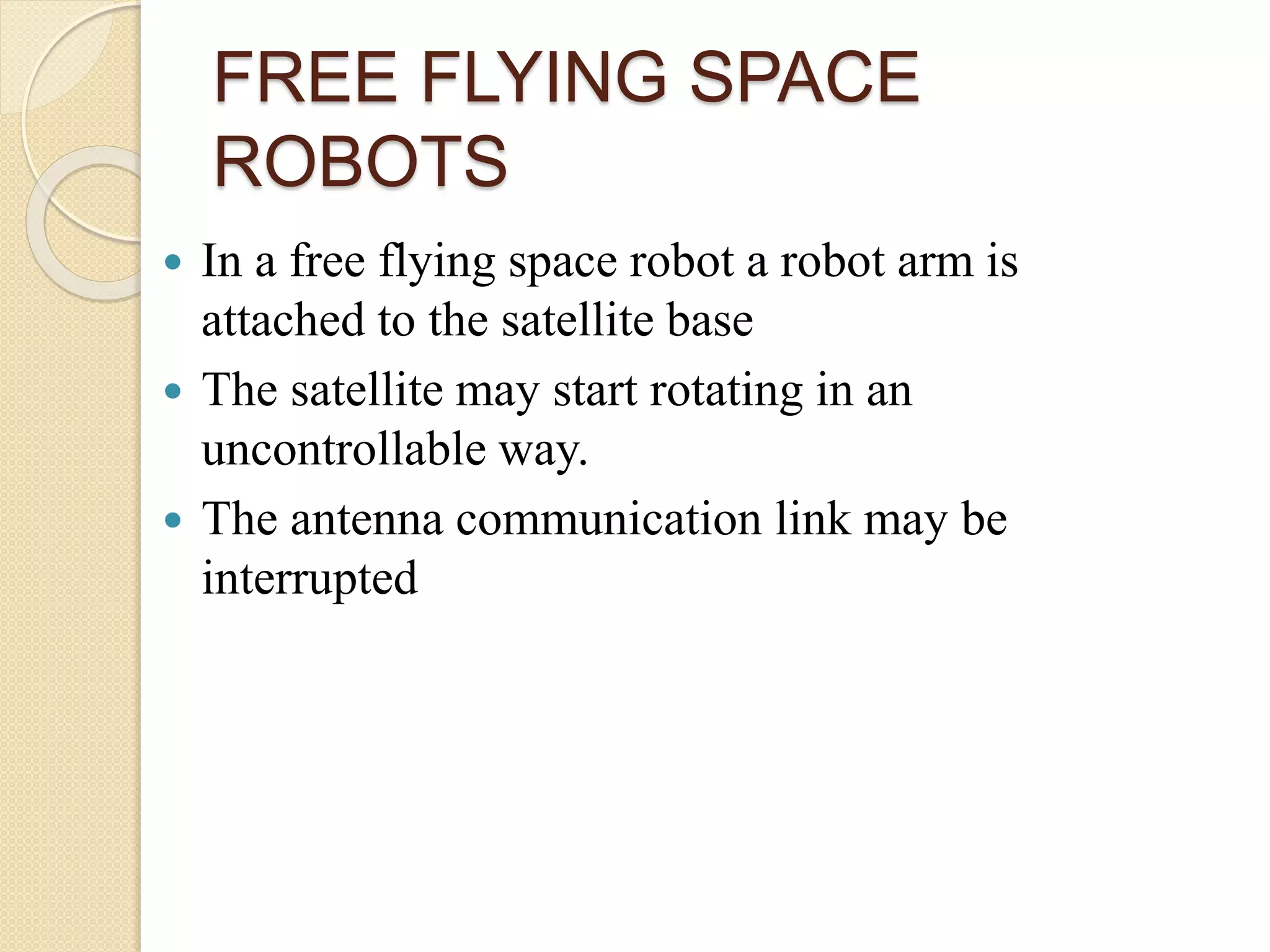 FREE FLYING SPACE
ROBOTS
 In a free flying space robot a robot arm is
attached to the satellite base
 The satellite may start rotating in an
uncontrollable way.
 The antenna communication link may be
interrupted
 