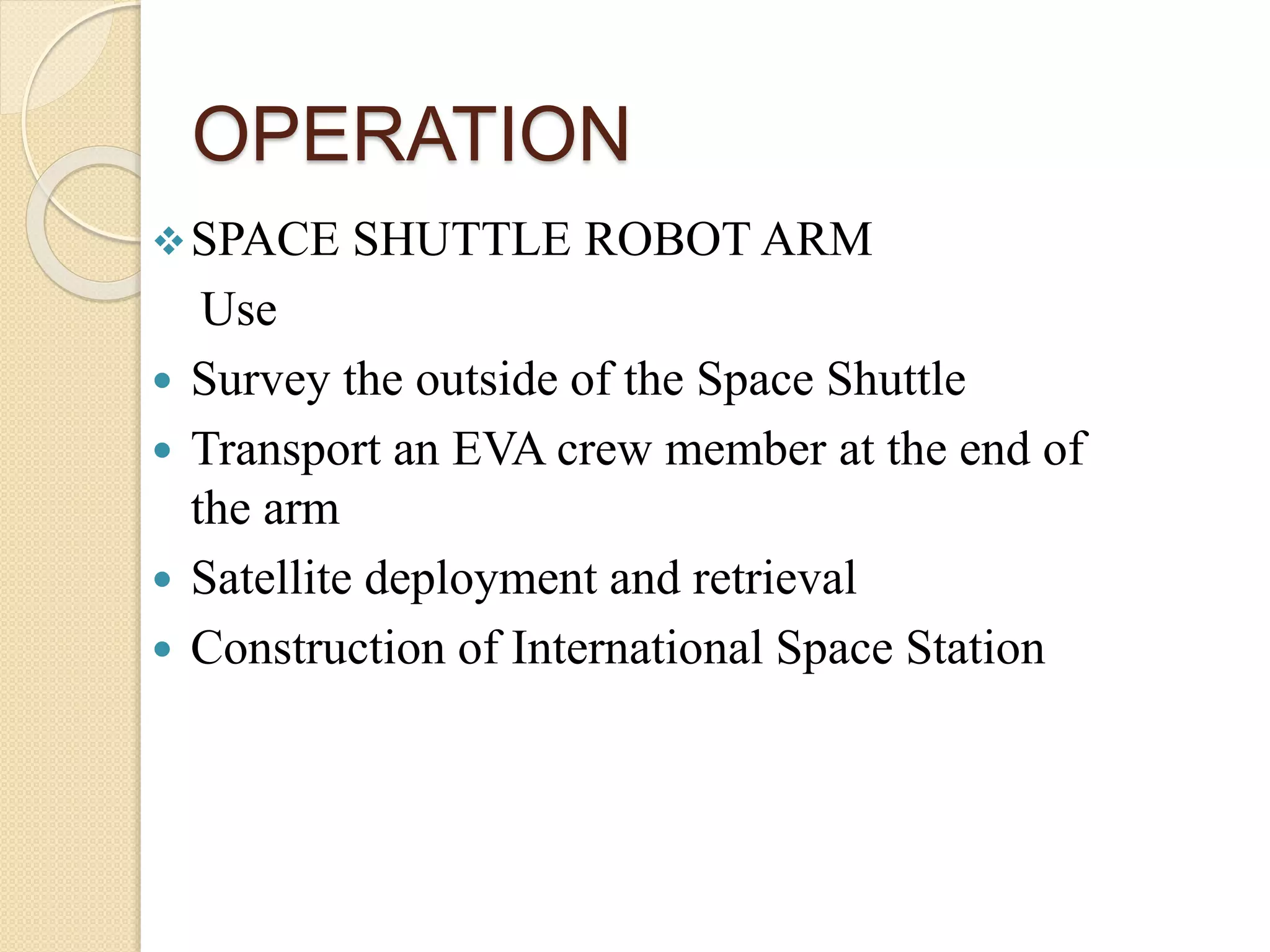 OPERATION
SPACE SHUTTLE ROBOT ARM
Use
 Survey the outside of the Space Shuttle
 Transport an EVA crew member at the end of
the arm
 Satellite deployment and retrieval
 Construction of International Space Station
 
