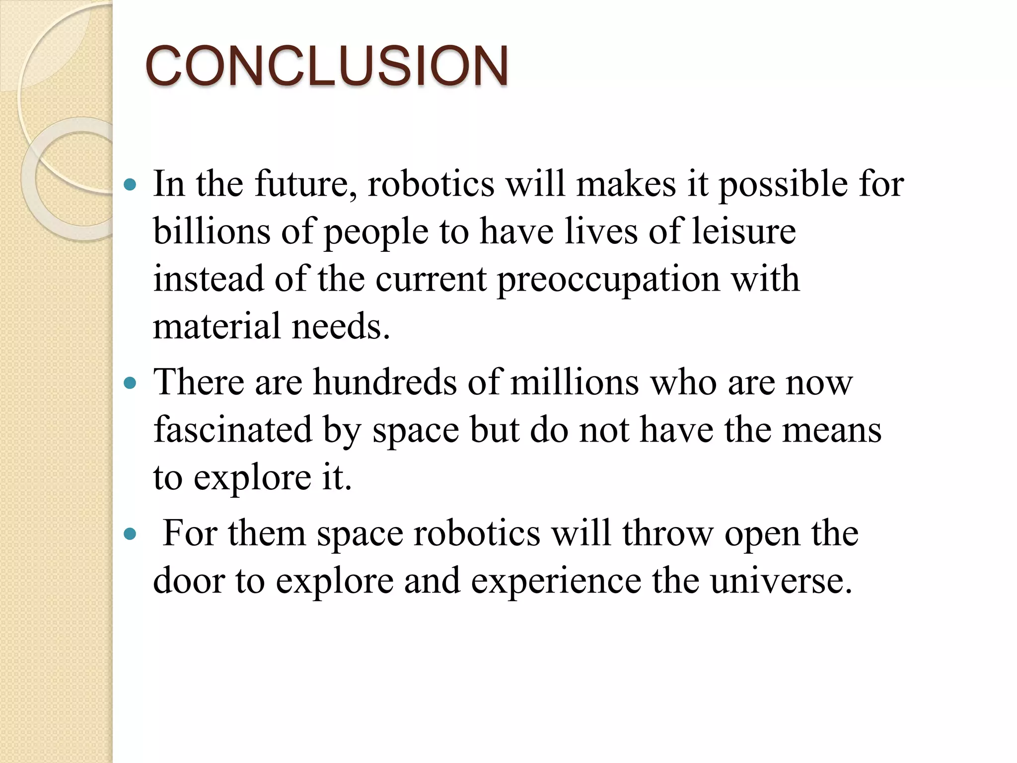 CONCLUSION
 In the future, robotics will makes it possible for
billions of people to have lives of leisure
instead of the current preoccupation with
material needs.
 There are hundreds of millions who are now
fascinated by space but do not have the means
to explore it.
 For them space robotics will throw open the
door to explore and experience the universe.
 