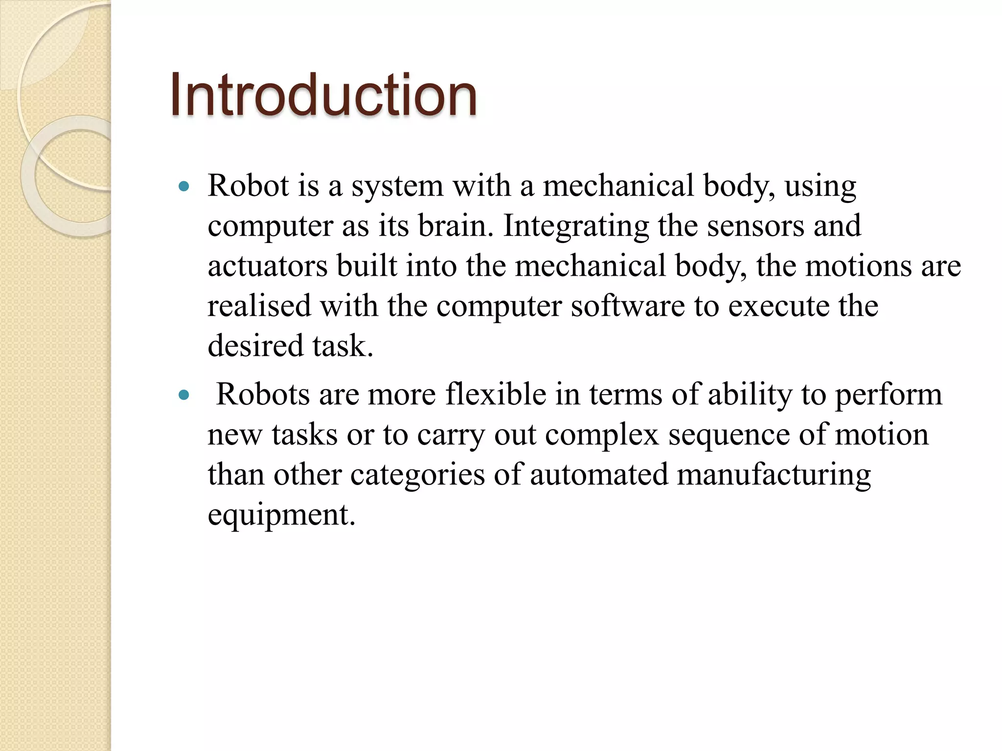 Introduction
 Robot is a system with a mechanical body, using
computer as its brain. Integrating the sensors and
actuators built into the mechanical body, the motions are
realised with the computer software to execute the
desired task.
 Robots are more flexible in terms of ability to perform
new tasks or to carry out complex sequence of motion
than other categories of automated manufacturing
equipment.
 