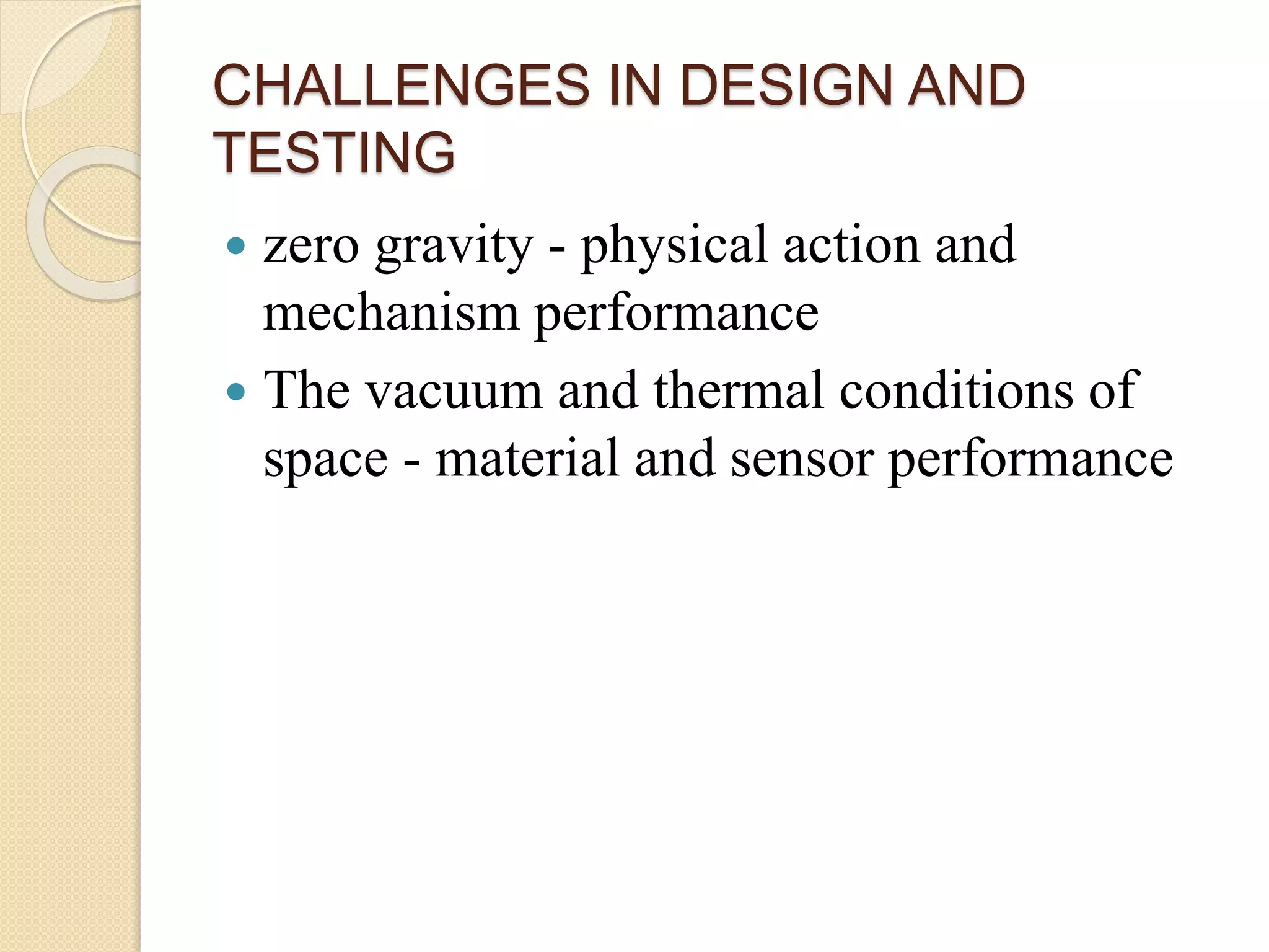 CHALLENGES IN DESIGN AND
TESTING
 zero gravity - physical action and
mechanism performance
 The vacuum and thermal conditions of
space - material and sensor performance
 