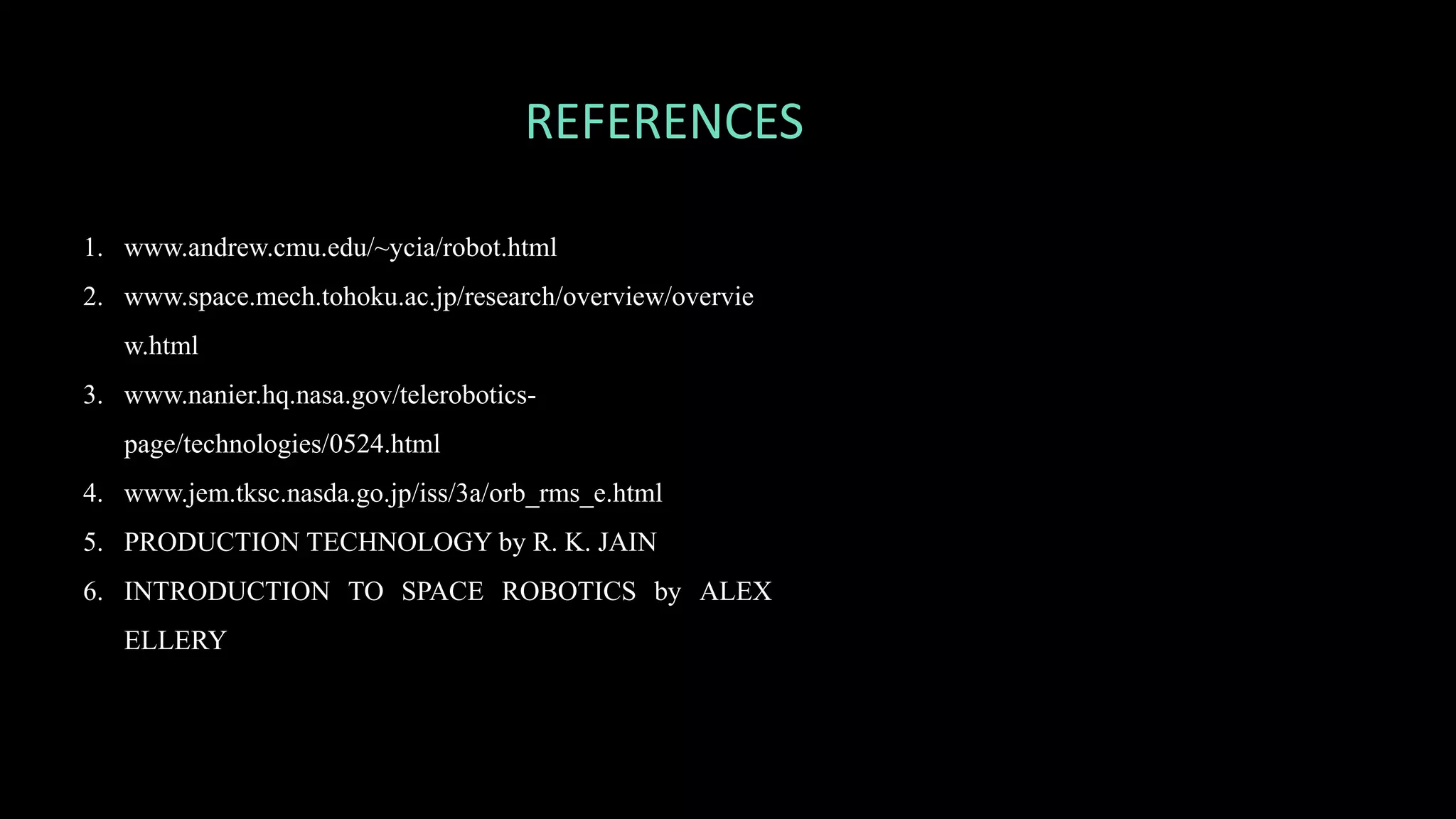 REFERENCES
1. www.andrew.cmu.edu/~ycia/robot.html
2. www.space.mech.tohoku.ac.jp/research/overview/overvie
w.html
3. www.nanier.hq.nasa.gov/telerobotics-
page/technologies/0524.html
4. www.jem.tksc.nasda.go.jp/iss/3a/orb_rms_e.html
5. PRODUCTION TECHNOLOGY by R. K. JAIN
6. INTRODUCTION TO SPACE ROBOTICS by ALEX
ELLERY
 