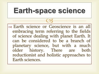 
 Earth science or Geoscience is an all
embracing term referring to the fields
of science dealing with planet Earth. It
can be considered to be a branch of
planetary science, but with a much
older history. There are both
reductionist and holistic approaches to
Earth sciences.
Earth-space science
 