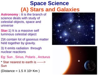 Space Science
(A) Stars and Galaxies
Astronomy : It is the branch of
science deals with study of
celestial objects, space and
universe
Star:1) It is a massive self
luminous celestial object
2)It contain lot of gaseous matter
held together by gravity.
3) It emits radiation through
nuclear reactions
Eg: Sun , Sirius, Polaris , Arcturus
* Star nearest to earth is ------>
Sun
(Distance = 1.5 X 108 Km )
 