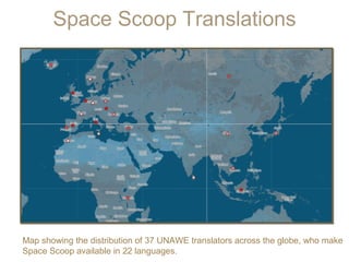 Space Scoop Translations

Map showing the distribution of 37 UNAWE translators across the globe, who make
Space Scoop available in 22 languages.

 
