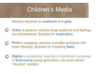 Children’s Media
Medium depends on audience and goal.
Video is passive; reaches large audience and feelings
are remembered. Suitable for inspiration.
Print is engaging; reaches a smaller audience with
more intensity. Suitable for imparting facts.
Digital is accessible; reaches a mainstream audience
of tech-savvy young generation, can even attract
‘reluctant’ readers.

 