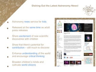 Dishing Out the Latest Astronomy News!

Astronomy news service for kids
Released at the same time as adult
press releases
Share excitement of new scientific
discoveries with children
Show that there’s potential for
contribution – still much to discover
Enhance understanding of the world
and encourage critical thinking
Broaden children’s minds and
cultivate world citizens

 