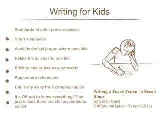 Writing for Kids
Standards of adult press releases:

Side Info

Short sentences
Avoid technical jargon where possible
Relate the science to real life
Stick to one or two new concepts
Pop-culture references
Don’t shy away from complex topics
It’s OK not to know everything! That
just means there are still mysteries to
solve!

Writing a Space Scoop in Seven
Steps
by Sarah Reed
CAPjournal Issue 13 (April 2013)

 