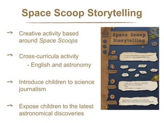 Space Scoop Storytelling
Creative activity based
around Space Scoops
Cross-curricula activity
- English and astronomy
Introduce children to science
journalism
Expose children to the latest
astronomical discoveries

 