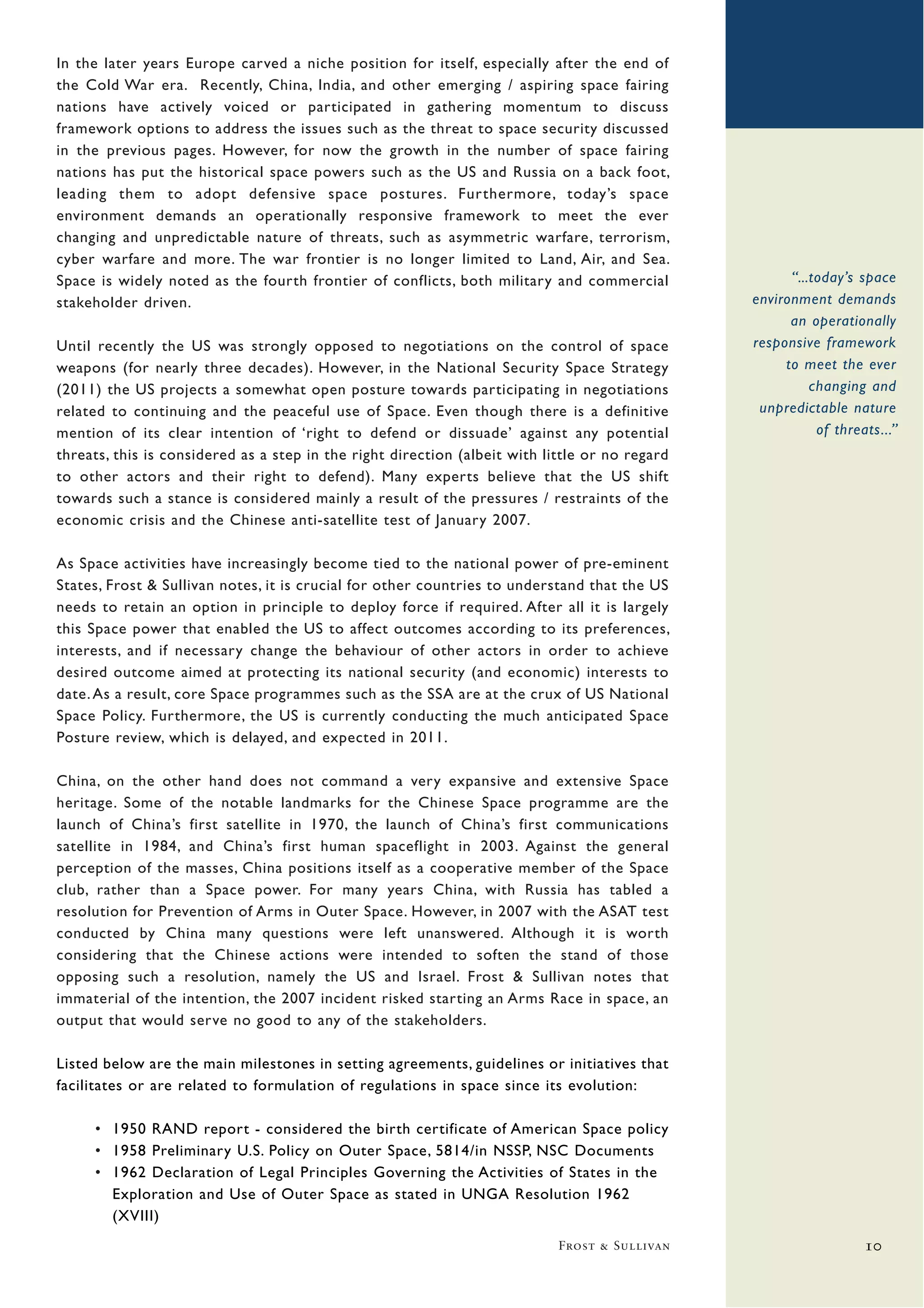 In the later years Europe carved a niche position for itself, especially after the end of
the Cold War era. Recently, China, India, and other emerging / aspiring space fairing
nations have actively voiced or participated in gathering momentum to discuss
framework options to address the issues such as the threat to space security discussed
in the previous pages. However, for now the growth in the number of space fairing
nations has put the historical space powers such as the US and Russia on a back foot,
leading them to adopt defensive space postures. Furthermore, today’s space
environment demands an operationally responsive framework to meet the ever
changing and unpredictable nature of threats, such as asymmetric warfare, terrorism,
cyber warfare and more. The war frontier is no longer limited to Land, Air, and Sea.
Space is widely noted as the fourth frontier of conflicts, both military and commercial               “...today’s space
stakeholder driven.                                                                             environment demands
                                                                                                      an operationally
Until recently the US was strongly opposed to negotiations on the control of space              responsive framework
weapons (for nearly three decades). However, in the National Security Space Strategy                 to meet the ever
(2011) the US projects a somewhat open posture towards participating in negotiations                      changing and
related to continuing and the peaceful use of Space. Even though there is a definitive           unpredictable nature
mention of its clear intention of ‘right to defend or dissuade’ against any potential                      of threats...”
threats, this is considered as a step in the right direction (albeit with little or no regard
to other actors and their right to defend). Many experts believe that the US shift
towards such a stance is considered mainly a result of the pressures / restraints of the
economic crisis and the Chinese anti-satellite test of January 2007.

As Space activities have increasingly become tied to the national power of pre-eminent
States, Frost & Sullivan notes, it is crucial for other countries to understand that the US
needs to retain an option in principle to deploy force if required. After all it is largely
this Space power that enabled the US to affect outcomes according to its preferences,
interests, and if necessary change the behaviour of other actors in order to achieve
desired outcome aimed at protecting its national security (and economic) interests to
date. As a result, core Space programmes such as the SSA are at the crux of US National
Space Policy. Furthermore, the US is currently conducting the much anticipated Space
Posture review, which is delayed, and expected in 2011.

China, on the other hand does not command a very expansive and extensive Space
heritage. Some of the notable landmarks for the Chinese Space programme are the
launch of China’s first satellite in 1970, the launch of China’s first communications
satellite in 1984, and China’s first human spaceflight in 2003. Against the general
perception of the masses, China positions itself as a cooperative member of the Space
club, rather than a Space power. For many years China, with Russia has tabled a
resolution for Prevention of Arms in Outer Space. However, in 2007 with the ASAT test
conducted by China many questions were left unanswered. Although it is worth
considering that the Chinese actions were intended to soften the stand of those
opposing such a resolution, namely the US and Israel. Frost & Sullivan notes that
immaterial of the intention, the 2007 incident risked starting an Arms Race in space, an
output that would serve no good to any of the stakeholders.

Listed below are the main milestones in setting agreements, guidelines or initiatives that
facilitates or are related to formulation of regulations in space since its evolution:

     • 1950 RAND report - considered the birth certificate of American Space policy
     • 1958 Preliminary U.S. Policy on Outer Space, 5814/in NSSP, NSC Documents
     • 1962 Declaration of Legal Principles Governing the Activities of States in the
       Exploration and Use of Outer Space as stated in UNGA Resolution 1962
       (XVIII)
                                                                            Frost & Sullivan                       10
 