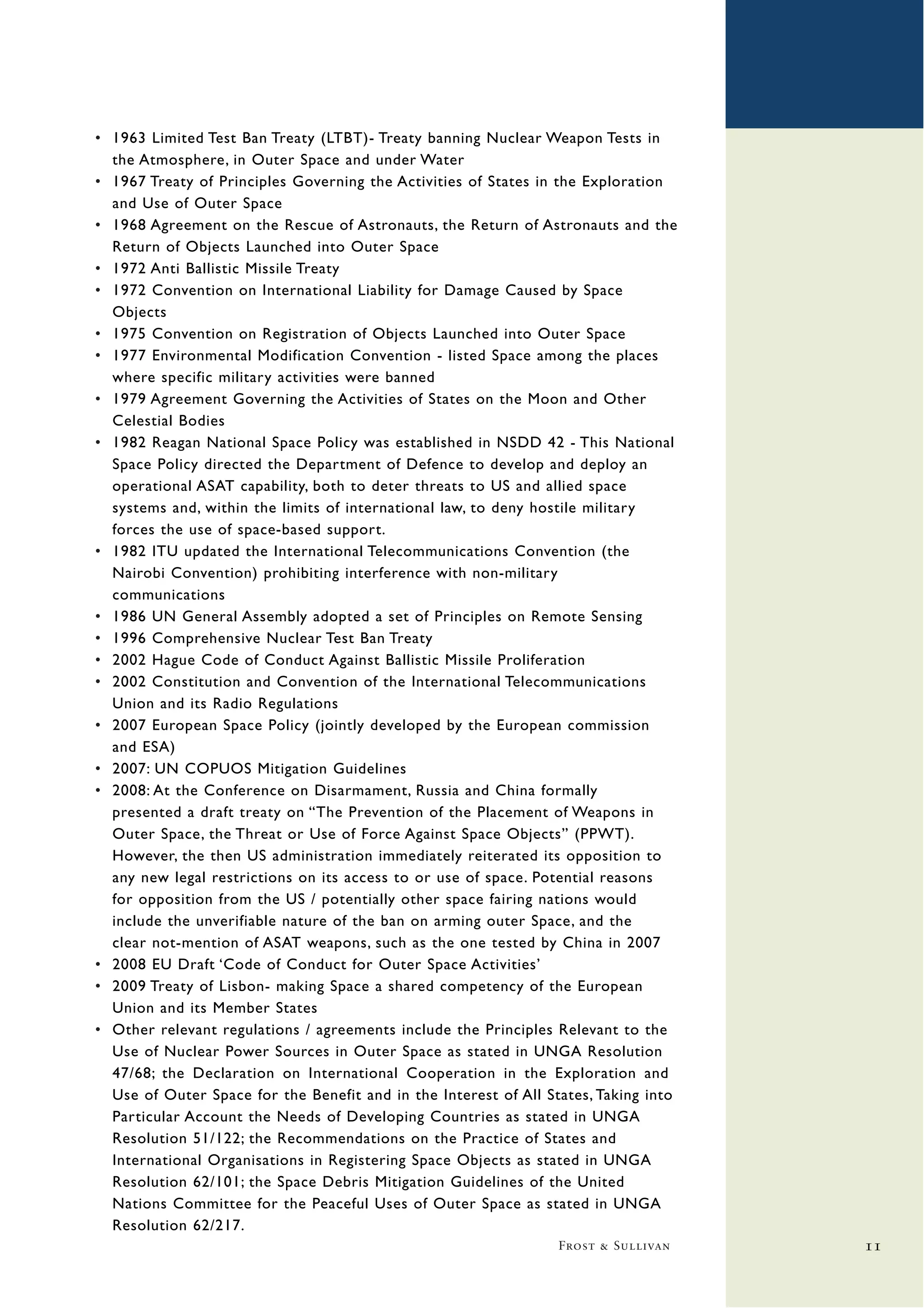 • 1963 Limited Test Ban Treaty (LTBT)- Treaty banning Nuclear Weapon Tests in
  the Atmosphere, in Outer Space and under Water
• 1967 Treaty of Principles Governing the Activities of States in the Exploration
  and Use of Outer Space
• 1968 Agreement on the Rescue of Astronauts, the Return of Astronauts and the
  Return of Objects Launched into Outer Space
• 1972 Anti Ballistic Missile Treaty
• 1972 Convention on International Liability for Damage Caused by Space
  Objects
• 1975 Convention on Registration of Objects Launched into Outer Space
• 1977 Environmental Modification Convention - listed Space among the places
  where specific military activities were banned
• 1979 Agreement Governing the Activities of States on the Moon and Other
  Celestial Bodies
• 1982 Reagan National Space Policy was established in NSDD 42 - This National
  Space Policy directed the Department of Defence to develop and deploy an
  operational ASAT capability, both to deter threats to US and allied space
  systems and, within the limits of international law, to deny hostile military
  forces the use of space-based support.
• 1982 ITU updated the International Telecommunications Convention (the
  Nairobi Convention) prohibiting interference with non-military
  communications
• 1986 UN General Assembly adopted a set of Principles on Remote Sensing
• 1996 Comprehensive Nuclear Test Ban Treaty
• 2002 Hague Code of Conduct Against Ballistic Missile Proliferation
• 2002 Constitution and Convention of the International Telecommunications
  Union and its Radio Regulations
• 2007 European Space Policy (jointly developed by the European commission
  and ESA)
• 2007: UN COPUOS Mitigation Guidelines
• 2008: At the Conference on Disarmament, Russia and China formally
  presented a draft treaty on “The Prevention of the Placement of Weapons in
  Outer Space, the Threat or Use of Force Against Space Objects” (PPWT).
  However, the then US administration immediately reiterated its opposition to
  any new legal restrictions on its access to or use of space. Potential reasons
  for opposition from the US / potentially other space fairing nations would
  include the unverifiable nature of the ban on arming outer Space, and the
  clear not-mention of ASAT weapons, such as the one tested by China in 2007
• 2008 EU Draft ‘Code of Conduct for Outer Space Activities’
• 2009 Treaty of Lisbon- making Space a shared competency of the European
  Union and its Member States
• Other relevant regulations / agreements include the Principles Relevant to the
  Use of Nuclear Power Sources in Outer Space as stated in UNGA Resolution
  47/68; the Declaration on International Cooperation in the Exploration and
  Use of Outer Space for the Benefit and in the Interest of All States, Taking into
  Particular Account the Needs of Developing Countries as stated in UNGA
  Resolution 51/122; the Recommendations on the Practice of States and
  International Organisations in Registering Space Objects as stated in UNGA
  Resolution 62/101; the Space Debris Mitigation Guidelines of the United
  Nations Committee for the Peaceful Uses of Outer Space as stated in UNGA
  Resolution 62/217.
                                                                  Frost & Sullivan    11
 