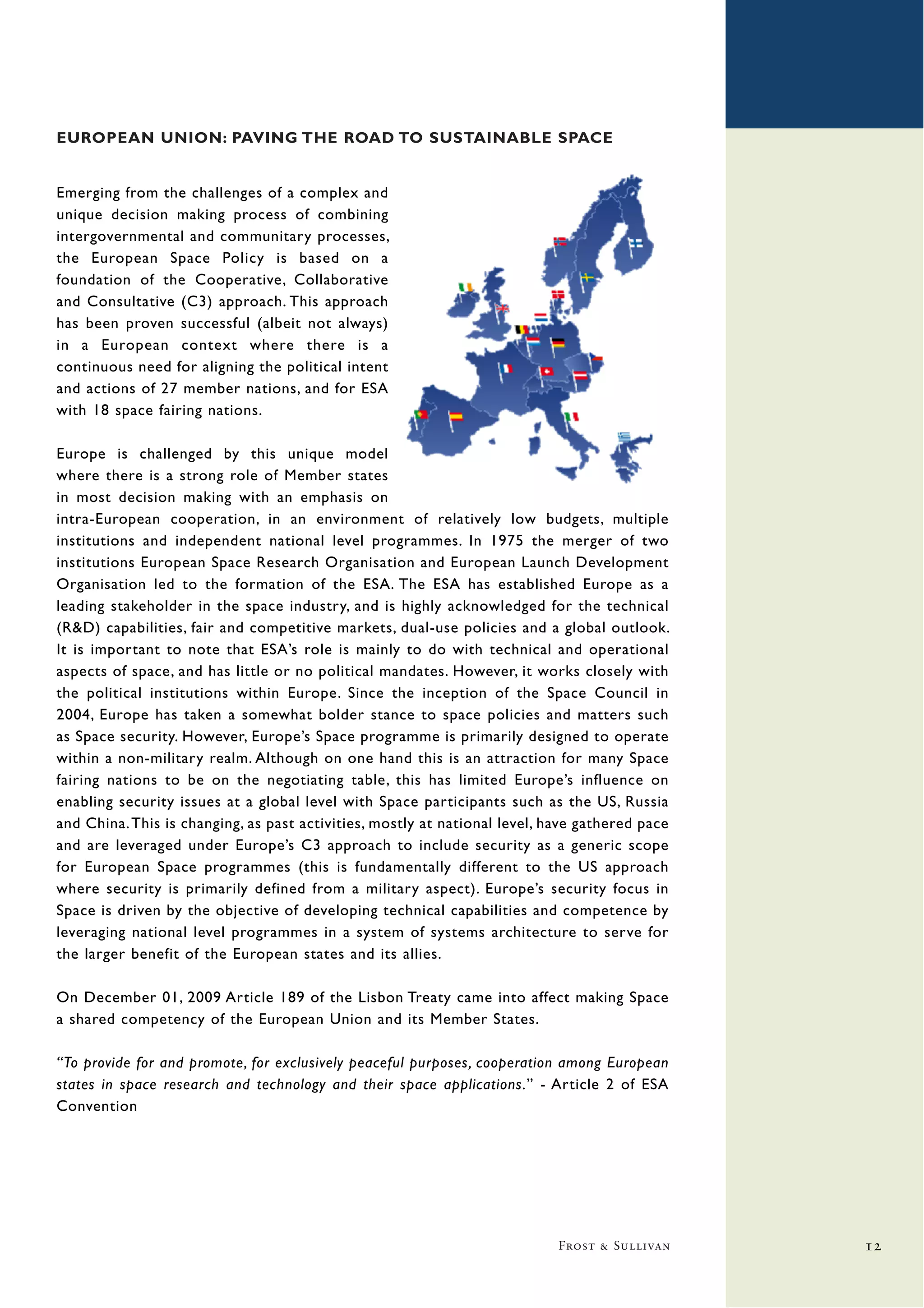 EUROPEAN UNION: PAVING THE ROAD TO SUSTAINABLE SPACE


Emerging from the challenges of a complex and
unique decision making process of combining
intergovernmental and communitary processes,
the European Space Policy is based on a
foundation of the Cooperative, Collaborative
and Consultative (C3) approach. This approach
has been proven successful (albeit not always)
in a European context where there is a
continuous need for aligning the political intent
and actions of 27 member nations, and for ESA
with 18 space fairing nations.

Europe is challenged by this unique model
where there is a strong role of Member states
in most decision making with an emphasis on
intra-European cooperation, in an environment of relatively low budgets, multiple
institutions and independent national level programmes. In 1975 the merger of two
institutions European Space Research Organisation and European Launch Development
Organisation led to the formation of the ESA. The ESA has established Europe as a
leading stakeholder in the space industry, and is highly acknowledged for the technical
(R&D) capabilities, fair and competitive markets, dual-use policies and a global outlook.
It is important to note that ESA’s role is mainly to do with technical and operational
aspects of space, and has little or no political mandates. However, it works closely with
the political institutions within Europe. Since the inception of the Space Council in
2004, Europe has taken a somewhat bolder stance to space policies and matters such
as Space security. However, Europe’s Space programme is primarily designed to operate
within a non-military realm. Although on one hand this is an attraction for many Space
fairing nations to be on the negotiating table, this has limited Europe’s influence on
enabling security issues at a global level with Space participants such as the US, Russia
and China. This is changing, as past activities, mostly at national level, have gathered pace
and are leveraged under Europe’s C3 approach to include security as a generic scope
for European Space programmes (this is fundamentally different to the US approach
where security is primarily defined from a military aspect). Europe’s security focus in
Space is driven by the objective of developing technical capabilities and competence by
leveraging national level programmes in a system of systems architecture to serve for
the larger benefit of the European states and its allies.

On December 01, 2009 Article 189 of the Lisbon Treaty came into affect making Space
a shared competency of the European Union and its Member States.

“To provide for and promote, for exclusively peaceful purposes, cooperation among European
states in space research and technology and their space applications.” - Article 2 of ESA
Convention




                                                                            Frost & Sullivan    12
 