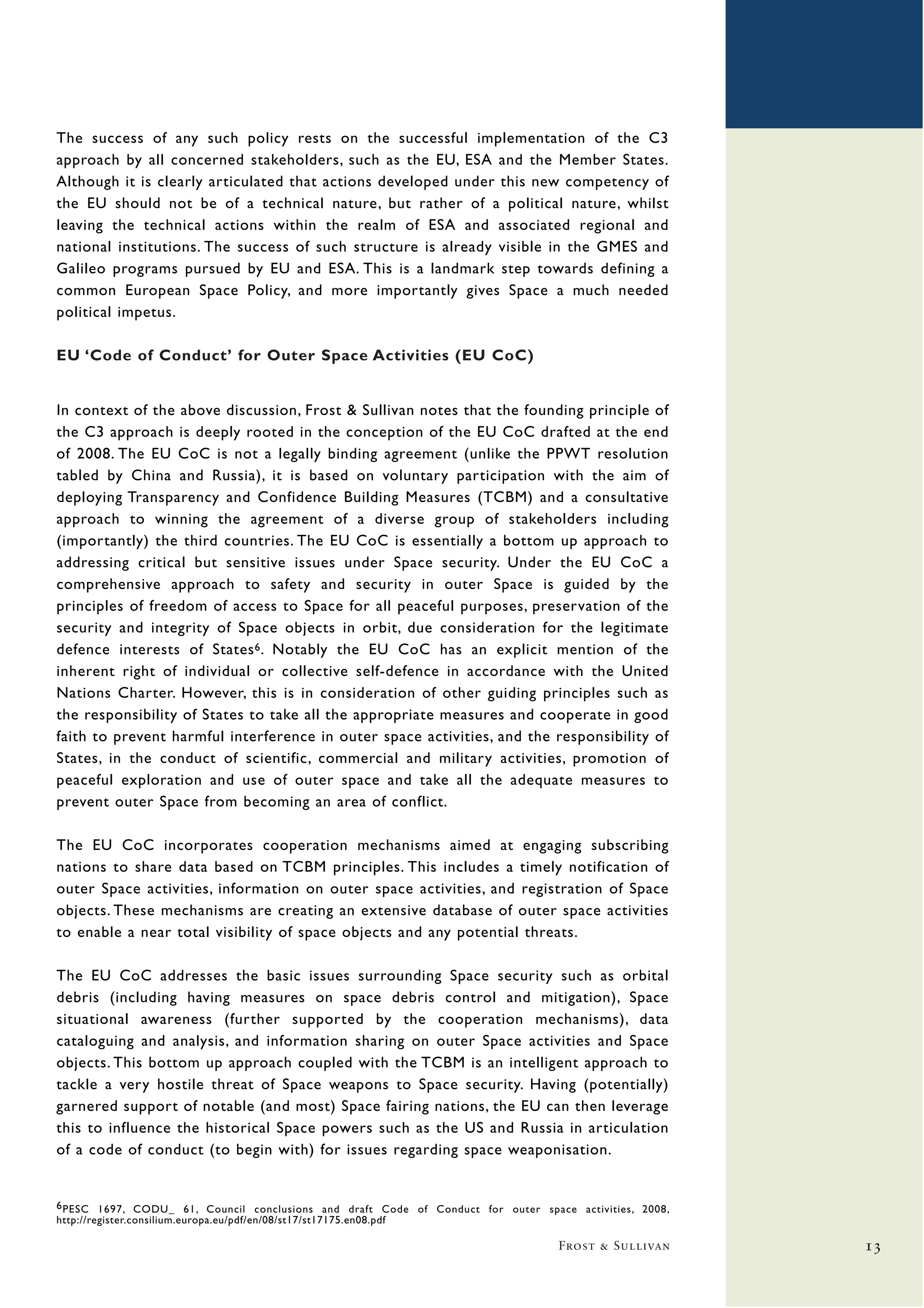 The success of any such policy rests on the successful implementation of the C3
approach by all concerned stakeholders, such as the EU, ESA and the Member States.
Although it is clearly articulated that actions developed under this new competency of
the EU should not be of a technical nature, but rather of a political nature, whilst
leaving the technical actions within the realm of ESA and associated regional and
national institutions. The success of such structure is already visible in the GMES and
Galileo programs pursued by EU and ESA. This is a landmark step towards defining a
common European Space Policy, and more importantly gives Space a much needed
political impetus.

EU ‘Code of Conduct’ for Outer Space Activities (EU CoC)


In context of the above discussion, Frost & Sullivan notes that the founding principle of
the C3 approach is deeply rooted in the conception of the EU CoC drafted at the end
of 2008. The EU CoC is not a legally binding agreement (unlike the PPWT resolution
tabled by China and Russia), it is based on voluntary participation with the aim of
deploying Transparency and Confidence Building Measures (TCBM) and a consultative
approach to winning the agreement of a diverse group of stakeholders including
(importantly) the third countries. The EU CoC is essentially a bottom up approach to
addressing critical but sensitive issues under Space security. Under the EU CoC a
comprehensive approach to safety and security in outer Space is guided by the
principles of freedom of access to Space for all peaceful purposes, preservation of the
security and integrity of Space objects in orbit, due consideration for the legitimate
defence interests of States 6 . Notably the EU CoC has an explicit mention of the
inherent right of individual or collective self-defence in accordance with the United
Nations Charter. However, this is in consideration of other guiding principles such as
the responsibility of States to take all the appropriate measures and cooperate in good
faith to prevent harmful interference in outer space activities, and the responsibility of
States, in the conduct of scientific, commercial and military activities, promotion of
peaceful exploration and use of outer space and take all the adequate measures to
prevent outer Space from becoming an area of conflict.

The EU CoC incorporates cooperation mechanisms aimed at engaging subscribing
nations to share data based on TCBM principles. This includes a timely notification of
outer Space activities, information on outer space activities, and registration of Space
objects. These mechanisms are creating an extensive database of outer space activities
to enable a near total visibility of space objects and any potential threats.

The EU CoC addresses the basic issues surrounding Space security such as orbital
debris (including having measures on space debris control and mitigation), Space
situational awareness (further supported by the cooperation mechanisms), data
cataloguing and analysis, and information sharing on outer Space activities and Space
objects. This bottom up approach coupled with the TCBM is an intelligent approach to
tackle a very hostile threat of Space weapons to Space security. Having (potentially)
garnered support of notable (and most) Space fairing nations, the EU can then leverage
this to influence the historical Space powers such as the US and Russia in articulation
of a code of conduct (to begin with) for issues regarding space weaponisation.


6 PESC 1697, CODU_ 61, Council conclusions and draft Code of Conduct for outer space activities, 2008,
http://register.consilium.europa.eu/pdf/en/08/st17/st17175.en08.pdf

                                                                                   Frost & Sullivan      13
 