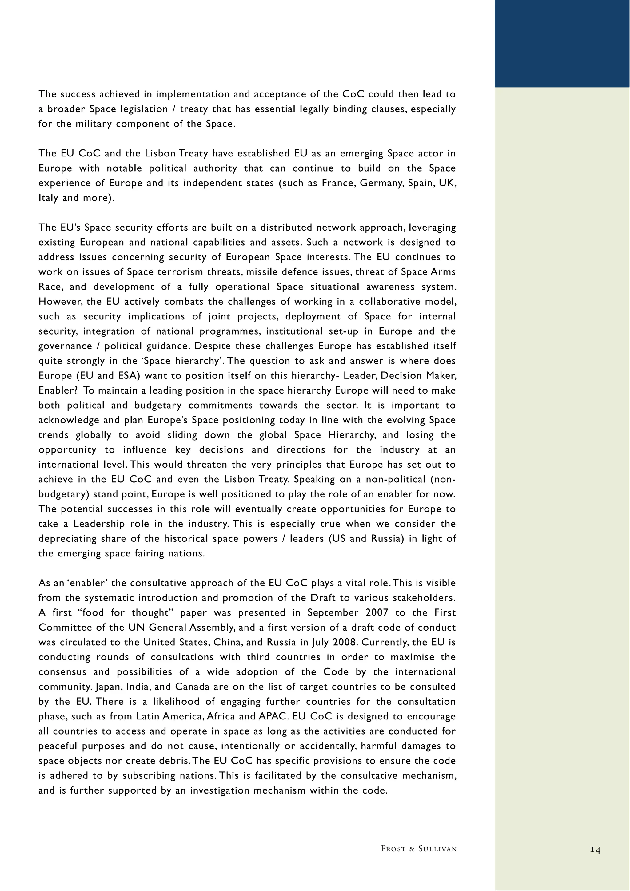 The success achieved in implementation and acceptance of the CoC could then lead to
a broader Space legislation / treaty that has essential legally binding clauses, especially
for the military component of the Space.

The EU CoC and the Lisbon Treaty have established EU as an emerging Space actor in
Europe with notable political authority that can continue to build on the Space
experience of Europe and its independent states (such as France, Germany, Spain, UK,
Italy and more).

The EU’s Space security efforts are built on a distributed network approach, leveraging
existing European and national capabilities and assets. Such a network is designed to
address issues concerning security of European Space interests. The EU continues to
work on issues of Space terrorism threats, missile defence issues, threat of Space Arms
Race, and development of a fully operational Space situational awareness system.
However, the EU actively combats the challenges of working in a collaborative model,
such as security implications of joint projects, deployment of Space for internal
security, integration of national programmes, institutional set-up in Europe and the
governance / political guidance. Despite these challenges Europe has established itself
quite strongly in the ‘Space hierarchy’. The question to ask and answer is where does
Europe (EU and ESA) want to position itself on this hierarchy- Leader, Decision Maker,
Enabler? To maintain a leading position in the space hierarchy Europe will need to make
both political and budgetary commitments towards the sector. It is important to
acknowledge and plan Europe’s Space positioning today in line with the evolving Space
trends globally to avoid sliding down the global Space Hierarchy, and losing the
opportunity to influence key decisions and directions for the industry at an
international level. This would threaten the very principles that Europe has set out to
achieve in the EU CoC and even the Lisbon Treaty. Speaking on a non-political (non-
budgetary) stand point, Europe is well positioned to play the role of an enabler for now.
The potential successes in this role will eventually create opportunities for Europe to
take a Leadership role in the industry. This is especially true when we consider the
depreciating share of the historical space powers / leaders (US and Russia) in light of
the emerging space fairing nations.

As an ‘enabler’ the consultative approach of the EU CoC plays a vital role. This is visible
from the systematic introduction and promotion of the Draft to various stakeholders.
A first “food for thought” paper was presented in September 2007 to the First
Committee of the UN General Assembly, and a first version of a draft code of conduct
was circulated to the United States, China, and Russia in July 2008. Currently, the EU is
conducting rounds of consultations with third countries in order to maximise the
consensus and possibilities of a wide adoption of the Code by the international
community. Japan, India, and Canada are on the list of target countries to be consulted
by the EU. There is a likelihood of engaging further countries for the consultation
phase, such as from Latin America, Africa and APAC. EU CoC is designed to encourage
all countries to access and operate in space as long as the activities are conducted for
peaceful purposes and do not cause, intentionally or accidentally, harmful damages to
space objects nor create debris. The EU CoC has specific provisions to ensure the code
is adhered to by subscribing nations. This is facilitated by the consultative mechanism,
and is further supported by an investigation mechanism within the code.




                                                                          Frost & Sullivan    14
 