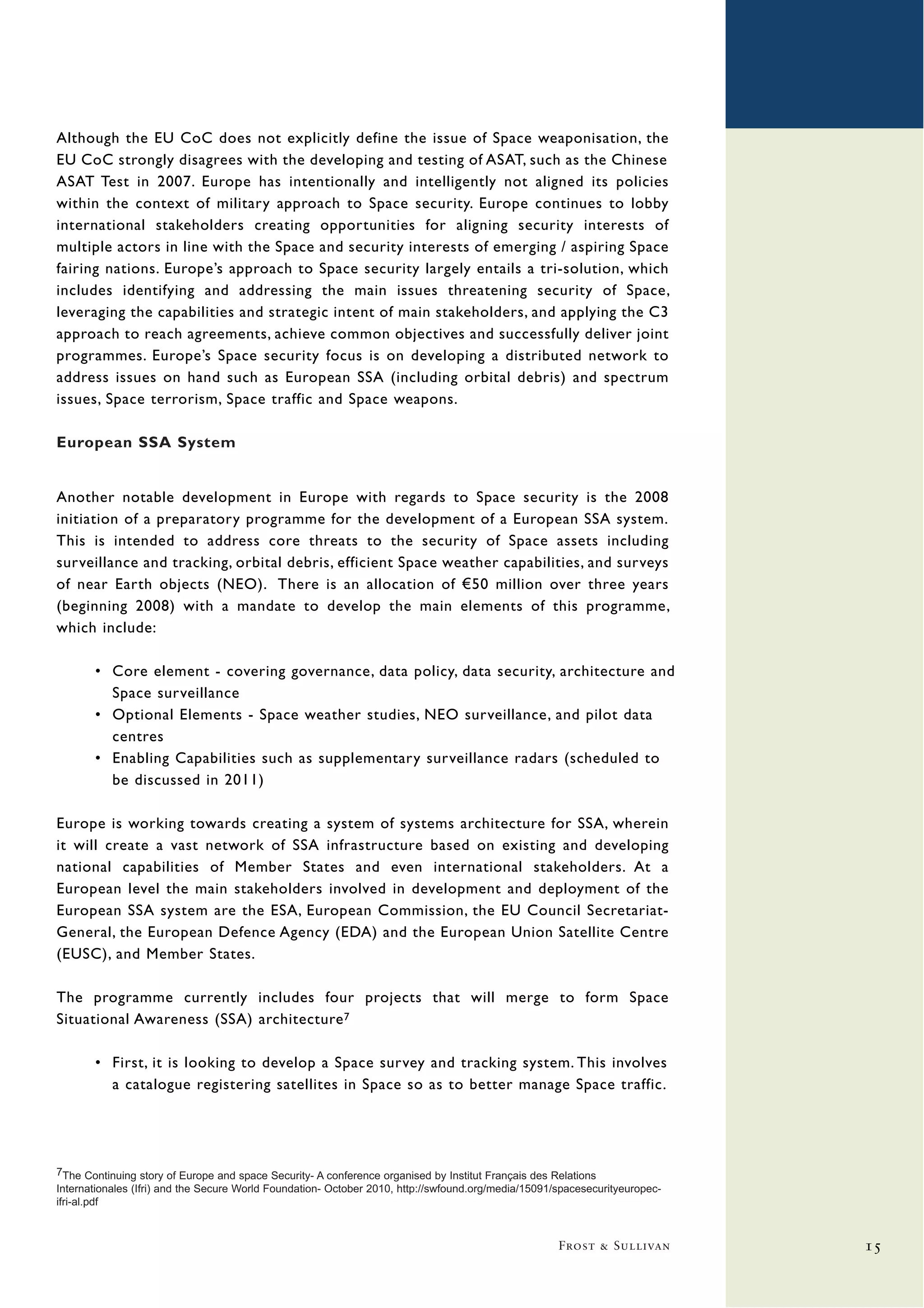Although the EU CoC does not explicitly define the issue of Space weaponisation, the
EU CoC strongly disagrees with the developing and testing of ASAT, such as the Chinese
ASAT Test in 2007. Europe has intentionally and intelligently not aligned its policies
within the context of military approach to Space security. Europe continues to lobby
international stakeholders creating opportunities for aligning security interests of
multiple actors in line with the Space and security interests of emerging / aspiring Space
fairing nations. Europe’s approach to Space security largely entails a tri-solution, which
includes identifying and addressing the main issues threatening security of Space,
leveraging the capabilities and strategic intent of main stakeholders, and applying the C3
approach to reach agreements, achieve common objectives and successfully deliver joint
programmes. Europe’s Space security focus is on developing a distributed network to
address issues on hand such as European SSA (including orbital debris) and spectrum
issues, Space terrorism, Space traffic and Space weapons.

European SSA System


Another notable development in Europe with regards to Space security is the 2008
initiation of a preparatory programme for the development of a European SSA system.
This is intended to address core threats to the security of Space assets including
surveillance and tracking, orbital debris, efficient Space weather capabilities, and surveys
of near Earth objects (NEO). There is an allocation of €50 million over three years
(beginning 2008) with a mandate to develop the main elements of this programme,
which include:

       • Core element - covering governance, data policy, data security, architecture and
         Space surveillance
       • Optional Elements - Space weather studies, NEO surveillance, and pilot data
         centres
       • Enabling Capabilities such as supplementary surveillance radars (scheduled to
         be discussed in 2011)

Europe is working towards creating a system of systems architecture for SSA, wherein
it will create a vast network of SSA infrastructure based on existing and developing
national capabilities of Member States and even international stakeholders. At a
European level the main stakeholders involved in development and deployment of the
European SSA system are the ESA, European Commission, the EU Council Secretariat-
General, the European Defence Agency (EDA) and the European Union Satellite Centre
(EUSC), and Member States.

The programme currently includes four projects that will merge to form Space
Situational Awareness (SSA) architecture 7

       • First, it is looking to develop a Space survey and tracking system. This involves
         a catalogue registering satellites in Space so as to better manage Space traffic.




7The Continuing story of Europe and space Security- A conference organised by Institut Français des Relations
Internationales (Ifri) and the Secure World Foundation- October 2010, http://swfound.org/media/15091/spacesecurityeuropec-
ifri-al.pdf



                                                                                                     Frost & Sullivan        15
 