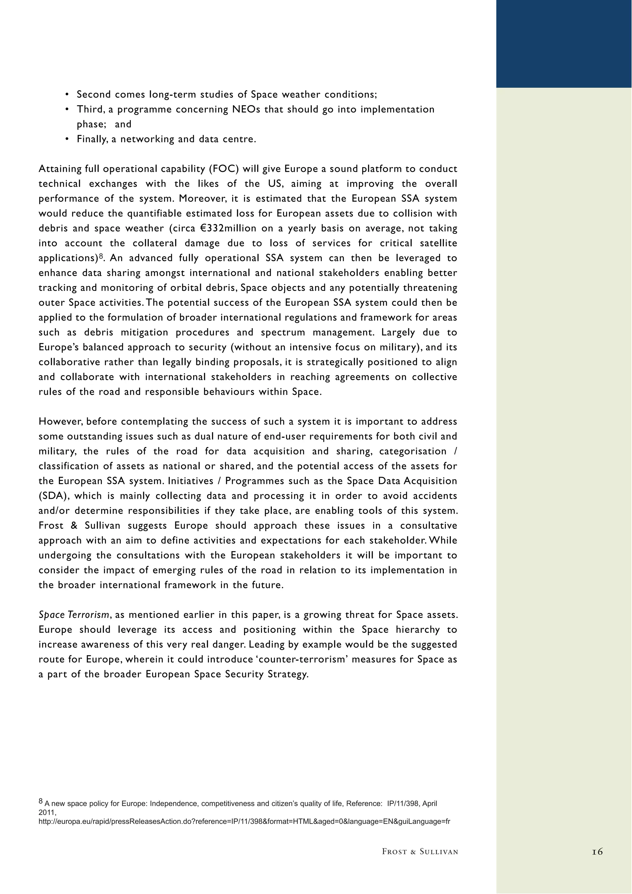 • Second comes long-term studies of Space weather conditions;
       • Third, a programme concerning NEOs that should go into implementation
         phase; and
       • Finally, a networking and data centre.

Attaining full operational capability (FOC) will give Europe a sound platform to conduct
technical exchanges with the likes of the US, aiming at improving the overall
performance of the system. Moreover, it is estimated that the European SSA system
would reduce the quantifiable estimated loss for European assets due to collision with
debris and space weather (circa €332million on a yearly basis on average, not taking
into account the collateral damage due to loss of services for critical satellite
applications) 8. An advanced fully operational SSA system can then be leveraged to
enhance data sharing amongst international and national stakeholders enabling better
tracking and monitoring of orbital debris, Space objects and any potentially threatening
outer Space activities. The potential success of the European SSA system could then be
applied to the formulation of broader international regulations and framework for areas
such as debris mitigation procedures and spectrum management. Largely due to
Europe’s balanced approach to security (without an intensive focus on military), and its
collaborative rather than legally binding proposals, it is strategically positioned to align
and collaborate with international stakeholders in reaching agreements on collective
rules of the road and responsible behaviours within Space.

However, before contemplating the success of such a system it is important to address
some outstanding issues such as dual nature of end-user requirements for both civil and
military, the rules of the road for data acquisition and sharing, categorisation /
classification of assets as national or shared, and the potential access of the assets for
the European SSA system. Initiatives / Programmes such as the Space Data Acquisition
(SDA), which is mainly collecting data and processing it in order to avoid accidents
and/or determine responsibilities if they take place, are enabling tools of this system.
Frost & Sullivan suggests Europe should approach these issues in a consultative
approach with an aim to define activities and expectations for each stakeholder. While
undergoing the consultations with the European stakeholders it will be important to
consider the impact of emerging rules of the road in relation to its implementation in
the broader international framework in the future.

Space Terrorism, as mentioned earlier in this paper, is a growing threat for Space assets.
Europe should leverage its access and positioning within the Space hierarchy to
increase awareness of this very real danger. Leading by example would be the suggested
route for Europe, wherein it could introduce ‘counter-terrorism’ measures for Space as
a part of the broader European Space Security Strategy.




8 A new space policy for Europe: Independence, competitiveness and citizen’s quality of life, Reference: IP/11/398, April
2011,
http://europa.eu/rapid/pressReleasesAction.do?reference=IP/11/398&format=HTML&aged=0&language=EN&guiLanguage=fr



                                                                                                    Frost & Sullivan        16
 