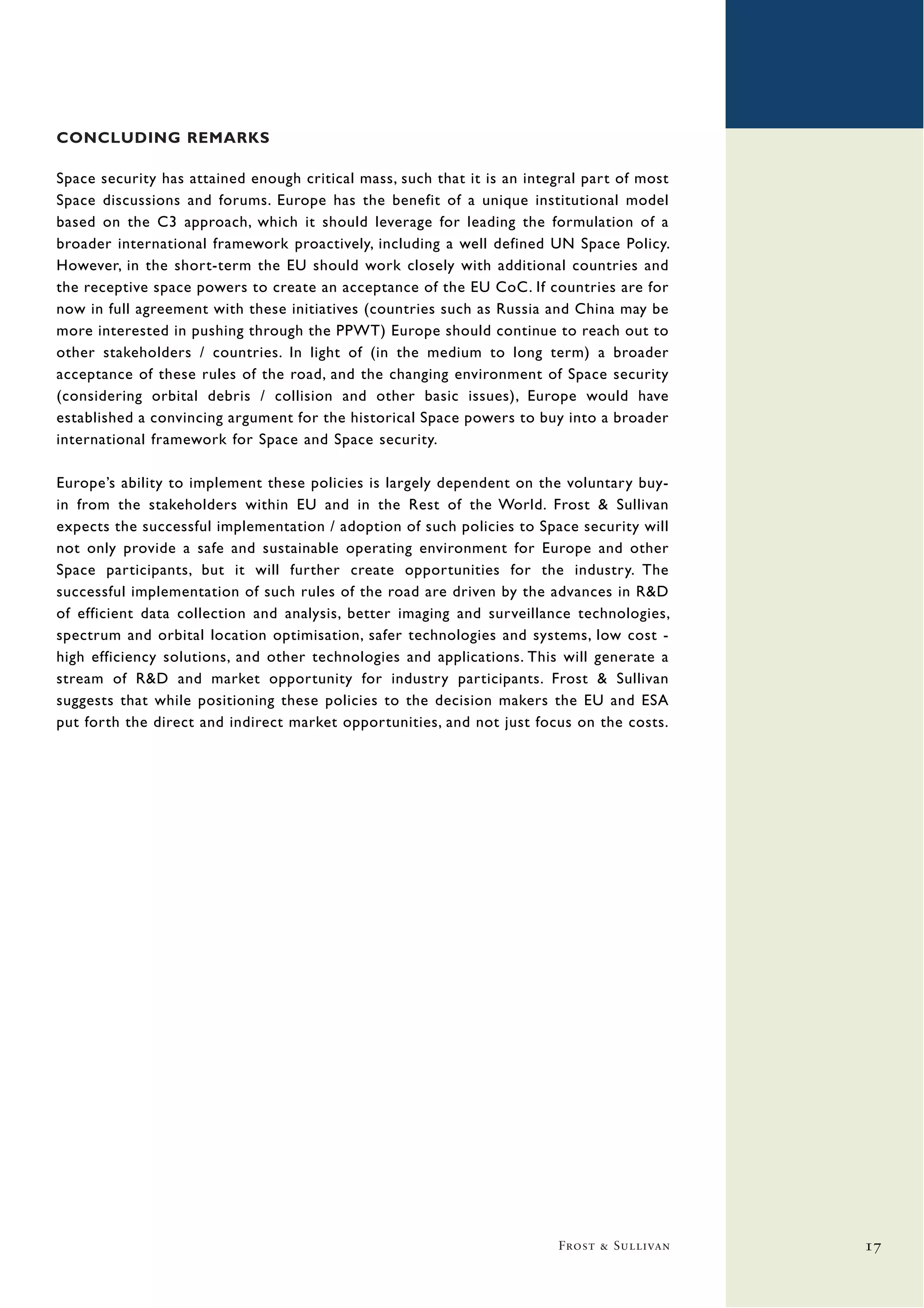 CONCLUDING REMARKS

Space security has attained enough critical mass, such that it is an integral part of most
Space discussions and forums. Europe has the benefit of a unique institutional model
based on the C3 approach, which it should leverage for leading the formulation of a
broader international framework proactively, including a well defined UN Space Policy.
However, in the short-term the EU should work closely with additional countries and
the receptive space powers to create an acceptance of the EU CoC. If countries are for
now in full agreement with these initiatives (countries such as Russia and China may be
more interested in pushing through the PPWT) Europe should continue to reach out to
other stakeholders / countries. In light of (in the medium to long term) a broader
acceptance of these rules of the road, and the changing environment of Space security
(considering orbital debris / collision and other basic issues), Europe would have
established a convincing argument for the historical Space powers to buy into a broader
international framework for Space and Space security.

Europe’s ability to implement these policies is largely dependent on the voluntary buy-
in from the stakeholders within EU and in the Rest of the World. Frost & Sullivan
expects the successful implementation / adoption of such policies to Space security will
not only provide a safe and sustainable operating environment for Europe and other
Space participants, but it will further create opportunities for the industry. The
successful implementation of such rules of the road are driven by the advances in R&D
of efficient data collection and analysis, better imaging and surveillance technologies,
spectrum and orbital location optimisation, safer technologies and systems, low cost -
high efficiency solutions, and other technologies and applications. This will generate a
stream of R&D and market opportunity for industry participants. Frost & Sullivan
suggests that while positioning these policies to the decision makers the EU and ESA
put forth the direct and indirect market opportunities, and not just focus on the costs.




                                                                         Frost & Sullivan    17
 