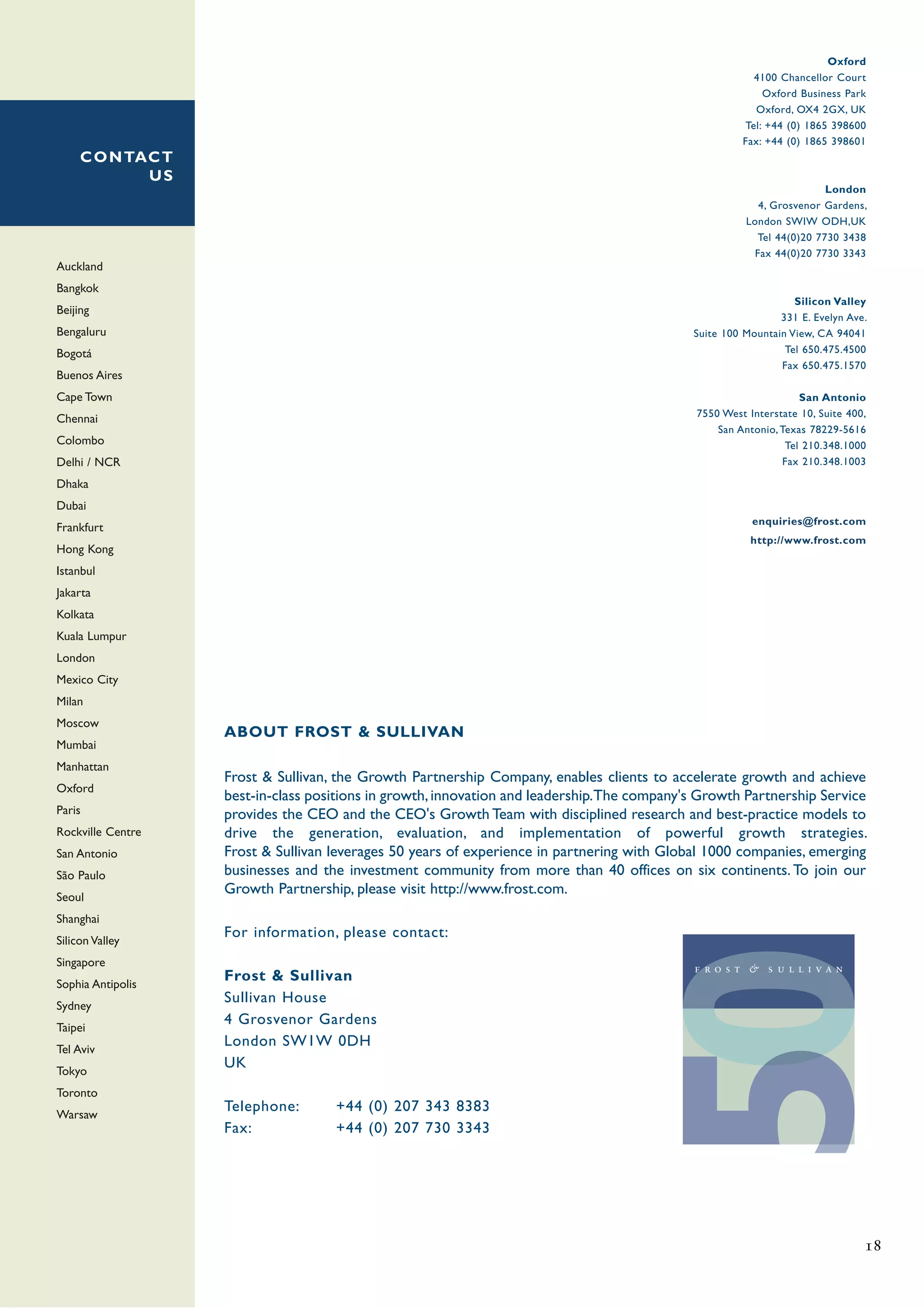 Oxford
                                                                                                        4100 Chancellor Court
                                                                                                          Oxford Business Park
                                                                                                        Oxford, OX4 2GX, UK
                                                                                                      Tel: +44 (0) 1865 398600
                                                                                                      Fax: +44 (0) 1865 398601
     C O N TAC T
             US
                                                                                                                       London
                                                                                                         4, Grosvenor Gardens,
                                                                                                       London SWIW ODH,UK
                                                                                                         Tel 44(0)20 7730 3438
                                                                                                        Fax 44(0)20 7730 3343
Auckland
Bangkok
                                                                                                                Silicon Valley
Beijing
                                                                                                             331 E. Evelyn Ave.
Bengaluru                                                                                   Suite 100 Mountain View, CA 94041
Bogotá                                                                                                        Tel 650.475.4500
                                                                                                             Fax 650.475.1570
Buenos Aires
Cape Town                                                                                                         San Antonio
                                                                                             7550 West Interstate 10, Suite 400,
Chennai
                                                                                                 San Antonio, Texas 78229-5616
Colombo                                                                                                        Tel 210.348.1000
Delhi / NCR                                                                                                   Fax 210.348.1003

Dhaka
Dubai
                                                                                                        enquiries@frost.com
Frankfurt
                                                                                                        http://www.frost.com
Hong Kong
Istanbul
Jakarta
Kolkata
Kuala Lumpur
London
Mexico City
Milan
Moscow
                   ABOUT FROST & SULLIVAN
Mumbai
Manhattan
                   Frost & Sullivan, the Growth Partnership Company, enables clients to accelerate growth and achieve
Oxford
                   best-in-class positions in growth, innovation and leadership.The company's Growth Partnership Service
Paris              provides the CEO and the CEO's Growth Team with disciplined research and best-practice models to
Rockville Centre   drive the generation, evaluation, and implementation of powerful growth strategies.
San Antonio        Frost & Sullivan leverages 50 years of experience in partnering with Global 1000 companies, emerging
São Paulo          businesses and the investment community from more than 40 offices on six continents. To join our
Seoul
                   Growth Partnership, please visit http://www.frost.com.
Shanghai
Silicon Valley
                   For information, please contact:
Singapore
Sophia Antipolis
                   Frost & Sullivan
Sydney
                   Sullivan House
Taipei
                   4 Grosvenor Gardens
Tel Aviv
                   London SW1W 0DH
Tokyo
                   UK
Toronto
Warsaw
                   Telephone:       +44 (0) 207 343 8383
                   Fax:             +44 (0) 207 730 3343




                                                                                                                               18
 