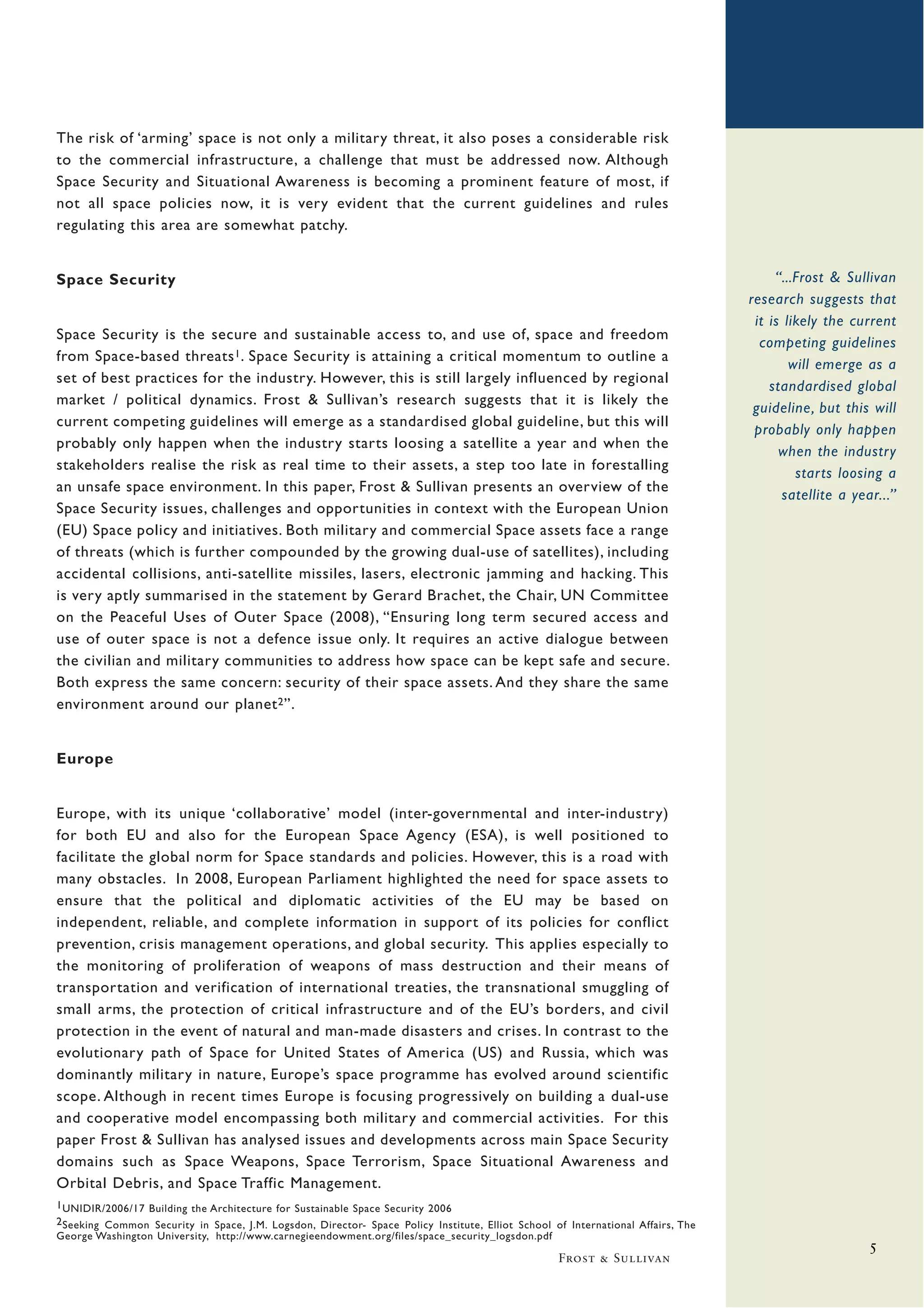 The risk of ‘arming’ space is not only a military threat, it also poses a considerable risk
to the commercial infrastructure, a challenge that must be addressed now. Although
Space Security and Situational Awareness is becoming a prominent feature of most, if
not all space policies now, it is very evident that the current guidelines and rules
regulating this area are somewhat patchy.


Space Security                                                                                                                         “...Frost & Sullivan
                                                                                                                                  research suggests that
                                                                                                                                   it is likely the current
Space Security is the secure and sustainable access to, and use of, space and freedom
                                                                                                                                    competing guidelines
from Space-based threats 1 . Space Security is attaining a critical momentum to outline a
                                                                                                                                          will emerge as a
set of best practices for the industry. However, this is still largely influenced by regional
                                                                                                                                      standardised global
market / political dynamics. Frost & Sullivan’s research suggests that it is likely the
                                                                                                                                   guideline, but this will
current competing guidelines will emerge as a standardised global guideline, but this will
                                                                                                                                   probably only happen
probably only happen when the industry starts loosing a satellite a year and when the
                                                                                                                                        when the industry
stakeholders realise the risk as real time to their assets, a step too late in forestalling
                                                                                                                                           starts loosing a
an unsafe space environment. In this paper, Frost & Sullivan presents an overview of the
                                                                                                                                        satellite a year...”
Space Security issues, challenges and opportunities in context with the European Union
(EU) Space policy and initiatives. Both military and commercial Space assets face a range
of threats (which is further compounded by the growing dual-use of satellites), including
accidental collisions, anti-satellite missiles, lasers, electronic jamming and hacking. This
is very aptly summarised in the statement by Gerard Brachet, the Chair, UN Committee
on the Peaceful Uses of Outer Space (2008), “Ensuring long term secured access and
use of outer space is not a defence issue only. It requires an active dialogue between
the civilian and military communities to address how space can be kept safe and secure.
Both express the same concern: security of their space assets. And they share the same
environment around our planet 2 ”.


Europe


Europe, with its unique ‘collaborative’ model (inter-governmental and inter-industry)
for both EU and also for the European Space Agency (ESA), is well positioned to
facilitate the global norm for Space standards and policies. However, this is a road with
many obstacles. In 2008, European Parliament highlighted the need for space assets to
ensure that the political and diplomatic activities of the EU may be based on
independent, reliable, and complete information in support of its policies for conflict
prevention, crisis management operations, and global security. This applies especially to
the monitoring of proliferation of weapons of mass destruction and their means of
transportation and verification of international treaties, the transnational smuggling of
small arms, the protection of critical infrastructure and of the EU’s borders, and civil
protection in the event of natural and man-made disasters and crises. In contrast to the
evolutionary path of Space for United States of America (US) and Russia, which was
dominantly military in nature, Europe’s space programme has evolved around scientific
scope. Although in recent times Europe is focusing progressively on building a dual-use
and cooperative model encompassing both military and commercial activities. For this
paper Frost & Sullivan has analysed issues and developments across main Space Security
domains such as Space Weapons, Space Terrorism, Space Situational Awareness and
Orbital Debris, and Space Traffic Management.
1 UNIDIR/2006/17 Building the Architecture for Sustainable Space Security 2006
2 Seeking Common Security in Space, J.M. Logsdon, Director- Space Policy Institute, Elliot School of International Affairs, The
George Washington University, http://www.carnegieendowment.org/files/space_security_logsdon.pdf
                                                                                                                                                       5
                                                                                                   Frost & Sullivan
 