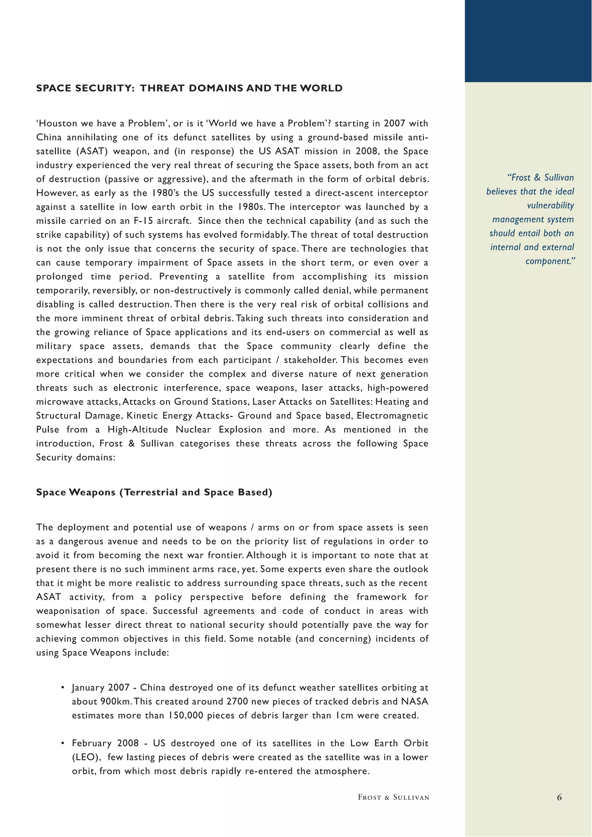 SPACE SECURITY: THREAT DOMAINS AND THE WORLD


‘Houston we have a Problem’, or is it ‘World we have a Problem’? starting in 2007 with
China annihilating one of its defunct satellites by using a ground-based missile anti-
satellite (ASAT) weapon, and (in response) the US ASAT mission in 2008, the Space
industry experienced the very real threat of securing the Space assets, both from an act
of destruction (passive or aggressive), and the aftermath in the form of orbital debris.            “Frost & Sullivan
However, as early as the 1980’s the US successfully tested a direct-ascent interceptor        believes that the ideal
against a satellite in low earth orbit in the 1980s. The interceptor was launched by a                   vulnerability
missile carried on an F-15 aircraft. Since then the technical capability (and as such the       management system
strike capability) of such systems has evolved formidably. The threat of total destruction     should entail both an
is not the only issue that concerns the security of space. There are technologies that         internal and external
can cause temporary impairment of Space assets in the short term, or even over a                         component.”
prolonged time period. Preventing a satellite from accomplishing its mission
temporarily, reversibly, or non-destructively is commonly called denial, while permanent
disabling is called destruction. Then there is the very real risk of orbital collisions and
the more imminent threat of orbital debris. Taking such threats into consideration and
the growing reliance of Space applications and its end-users on commercial as well as
military space assets, demands that the Space community clearly define the
expectations and boundaries from each participant / stakeholder. This becomes even
more critical when we consider the complex and diverse nature of next generation
threats such as electronic interference, space weapons, laser attacks, high-powered
microwave attacks, Attacks on Ground Stations, Laser Attacks on Satellites: Heating and
Structural Damage, Kinetic Energy Attacks- Ground and Space based, Electromagnetic
Pulse from a High-Altitude Nuclear Explosion and more. As mentioned in the
introduction, Frost & Sullivan categorises these threats across the following Space
Security domains:


Space Weapons (Terrestrial and Space Based)


The deployment and potential use of weapons / arms on or from space assets is seen
as a dangerous avenue and needs to be on the priority list of regulations in order to
avoid it from becoming the next war frontier. Although it is important to note that at
present there is no such imminent arms race, yet. Some experts even share the outlook
that it might be more realistic to address surrounding space threats, such as the recent
ASAT activity, from a policy perspective before defining the framework for
weaponisation of space. Successful agreements and code of conduct in areas with
somewhat lesser direct threat to national security should potentially pave the way for
achieving common objectives in this field. Some notable (and concerning) incidents of
using Space Weapons include:


     • January 2007 - China destroyed one of its defunct weather satellites orbiting at
       about 900km. This created around 2700 new pieces of tracked debris and NASA
       estimates more than 150,000 pieces of debris larger than 1cm were created.

     • February 2008 - US destroyed one of its satellites in the Low Earth Orbit
       (LEO), few lasting pieces of debris were created as the satellite was in a lower
       orbit, from which most debris rapidly re-entered the atmosphere.

                                                                          Frost & Sullivan                       6
 